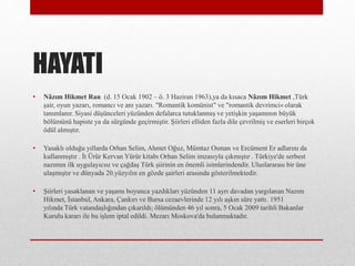 HAYATI
? N?z?m Hikmet Ran (d. 15 Ocak 1902 C ?. 3 Haziran 1963),ya da k?saca N?z?m Hikmet ,Trk
?air, oyun yazar?, romanc? ve an? yazar?. "Romantik komnist" ve "romantik devrimci? olarak
tan?mlan?r. Siyasi d?nceleri yznden defalarca tutuklanm?? ve yeti?kin ya?am?n?n byk
b?lmn hapiste ya da srgnde ge?irmi?tir. ?iirleri elliden fazla dile ?evrilmi? ve eserleri bir?ok
?dl alm??t?r.
? Yasakl? oldu?u y?llarda Orhan Selim, Ahmet O?uz, Mmtaz Osman ve Ercment Er adlar?n? da
kullanm??t?r . ?t ?rr Kervan Yrr kitab? Orhan Selim imzas?yla ??km??t?r . Trkiye'de serbest
naz?m?n ilk uygulay?c?s? ve ?a?da? Trk ?iirinin en ?nemli isimlerindendir. Uluslararas? bir ne
ula?m??t?r ve dnyada 20.yzy?l?n en g?zde ?airleri aras?nda g?sterilmektedir.
? ?iirleri yasaklanan ve ya?am? boyunca yazd?klar? yznden 11 ayr? davadan yarg?lanan Naz?m
Hikmet, ?stanbul, Ankara, ?ank?r? ve Bursa cezaevlerinde 12 y?l? a?k?n sre yatt?. 1951
y?l?nda Trk vatanda?l???ndan ??kar?ld?; ?lmnden 46 y?l sonra, 5 Ocak 2009 tarihli Bakanlar
Kurulu karar? ile bu i?lem iptal edildi. Mezar? Moskova'da bulunmaktad?r.
 