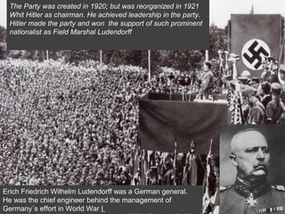 The Party was created in 1920; but was reorganized in 1921
Whit Hitler as chairman. He achieved leadership in the party.
Hitler made the party and won the support of such prominent
nationalist as Field Marshal Ludendorff
Erich Friedrich Wilhelm Ludendorff was a German general.
He was the chief engineer behind the management of
Germany´s effort in World War I
 