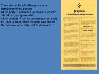 The National Socialist Program was a
formulation of the policies
Of the party. It contained 25 points. It was the
official party program, whit
minor charges. From its proclamation an such
by Hitler in 1920, when the party was still the
German Workers Party until its dissolution
 