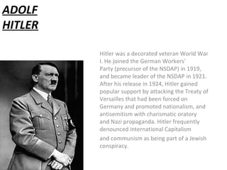 ADOLF
HITLER
Hitler was a decorated veteran World War
I. He joined the German Workers'
Party (precursor of the NSDAP) in 1919,
and became leader of the NSDAP in 1921.
After his release in 1924, Hitler gained
popular support by attacking the Treaty of
Versailles that had been forced on
Germany and promoted nationalism, and
antisemitism with charismatic oratory
and Nazi propaganda. Hitler frequently
denounced international Capitalism
and communism as being part of a Jewish
conspiracy.
 