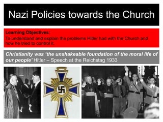 Learning Objectives:
To understand and explain the problems Hitler had with the Church and
how he tried to control it.
Nazi Policies towards the Church
Christianity was ‘the unshakeable foundation of the moral life of
our people’ Hitler – Speech at the Reichstag 1933
 