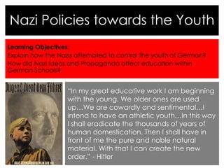 Learning Objectives:
Explain how the Nazis attempted to control the youth of German?
How did Nazi Ideas and Propaganda affect education within
German Schools?
Nazi Policies towards the Youth
“In my great educative work I am beginning
with the young. We older ones are used
up…We are cowardly and sentimental…I
intend to have an athletic youth…In this way
I shall eradicate the thousands of years of
human domestication. Then I shall have in
front of me the pure and noble natural
material. With that I can create the new
order.” - Hitler
 