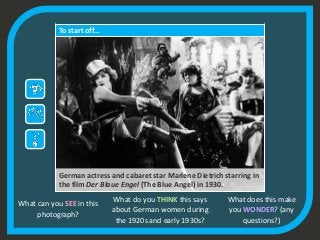 To start off…
German actress and cabaret star Marlene Dietrich starring in
the film Der Blaue Engel (The Blue Angel) in 1930.
What can you SEE in this
photograph?
What do you THINK this says
about German women during
the 1920s and early 1930s?
What does this make
you WONDER? (any
questions?)
 