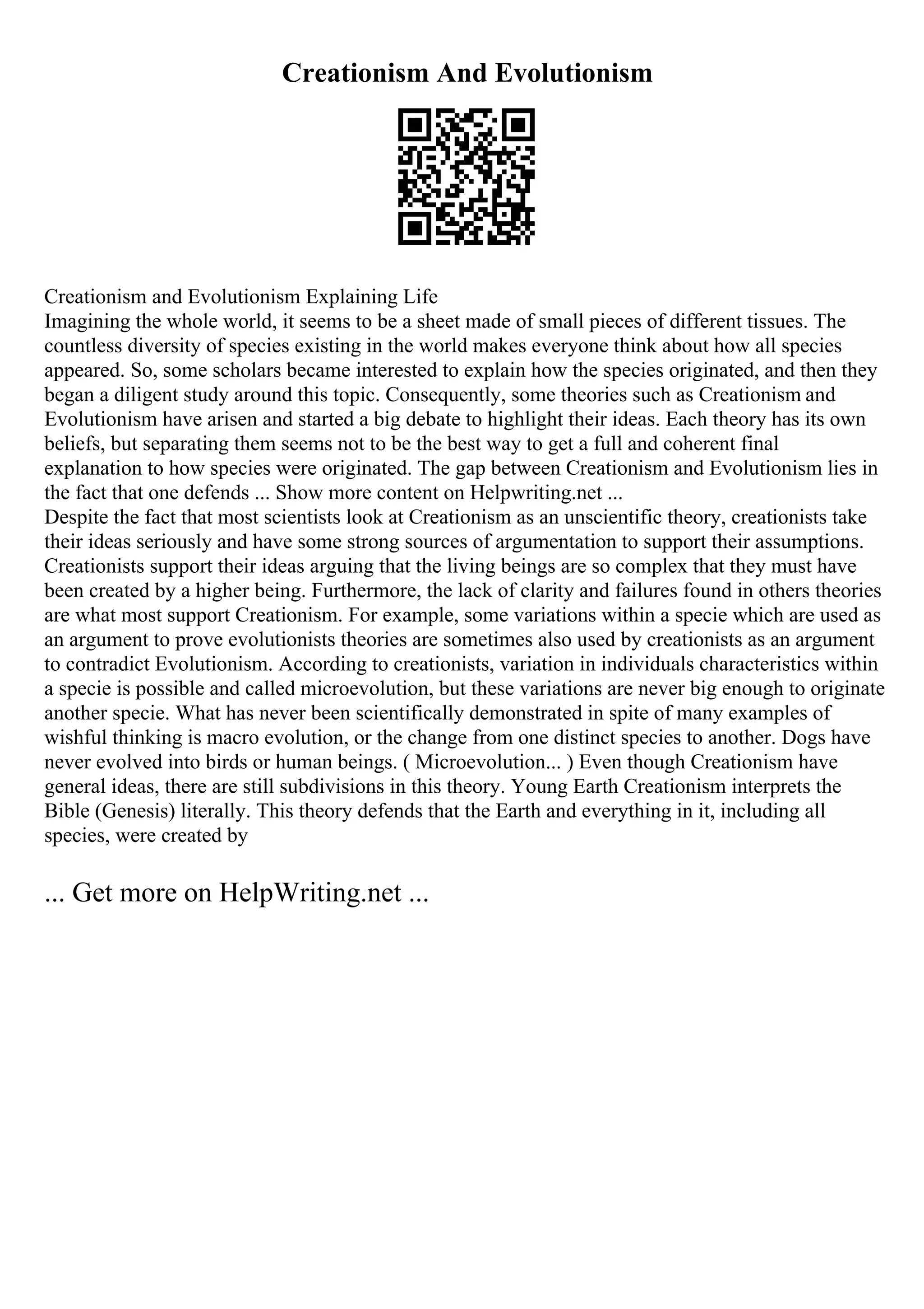 Creationism And Evolutionism
Creationism and Evolutionism Explaining Life
Imagining the whole world, it seems to be a sheet made of small pieces of different tissues. The
countless diversity of species existing in the world makes everyone think about how all species
appeared. So, some scholars became interested to explain how the species originated, and then they
began a diligent study around this topic. Consequently, some theories such as Creationism and
Evolutionism have arisen and started a big debate to highlight their ideas. Each theory has its own
beliefs, but separating them seems not to be the best way to get a full and coherent final
explanation to how species were originated. The gap between Creationism and Evolutionism lies in
the fact that one defends ... Show more content on Helpwriting.net ...
Despite the fact that most scientists look at Creationism as an unscientific theory, creationists take
their ideas seriously and have some strong sources of argumentation to support their assumptions.
Creationists support their ideas arguing that the living beings are so complex that they must have
been created by a higher being. Furthermore, the lack of clarity and failures found in others theories
are what most support Creationism. For example, some variations within a specie which are used as
an argument to prove evolutionists theories are sometimes also used by creationists as an argument
to contradict Evolutionism. According to creationists, variation in individuals characteristics within
a specie is possible and called microevolution, but these variations are never big enough to originate
another specie. What has never been scientifically demonstrated in spite of many examples of
wishful thinking is macro evolution, or the change from one distinct species to another. Dogs have
never evolved into birds or human beings. ( Microevolution... ) Even though Creationism have
general ideas, there are still subdivisions in this theory. Young Earth Creationism interprets the
Bible (Genesis) literally. This theory defends that the Earth and everything in it, including all
species, were created by
... Get more on HelpWriting.net ...
 