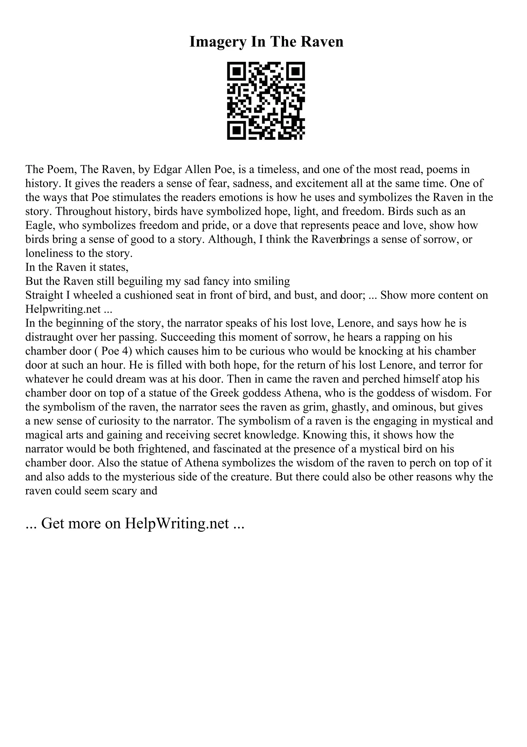 Imagery In The Raven
The Poem, The Raven, by Edgar Allen Poe, is a timeless, and one of the most read, poems in
history. It gives the readers a sense of fear, sadness, and excitement all at the same time. One of
the ways that Poe stimulates the readers emotions is how he uses and symbolizes the Raven in the
story. Throughout history, birds have symbolized hope, light, and freedom. Birds such as an
Eagle, who symbolizes freedom and pride, or a dove that represents peace and love, show how
birds bring a sense of good to a story. Although, I think the Ravenbrings a sense of sorrow, or
loneliness to the story.
In the Raven it states,
But the Raven still beguiling my sad fancy into smiling
Straight I wheeled a cushioned seat in front of bird, and bust, and door; ... Show more content on
Helpwriting.net ...
In the beginning of the story, the narrator speaks of his lost love, Lenore, and says how he is
distraught over her passing. Succeeding this moment of sorrow, he hears a rapping on his
chamber door ( Poe 4) which causes him to be curious who would be knocking at his chamber
door at such an hour. He is filled with both hope, for the return of his lost Lenore, and terror for
whatever he could dream was at his door. Then in came the raven and perched himself atop his
chamber door on top of a statue of the Greek goddess Athena, who is the goddess of wisdom. For
the symbolism of the raven, the narrator sees the raven as grim, ghastly, and ominous, but gives
a new sense of curiosity to the narrator. The symbolism of a raven is the engaging in mystical and
magical arts and gaining and receiving secret knowledge. Knowing this, it shows how the
narrator would be both frightened, and fascinated at the presence of a mystical bird on his
chamber door. Also the statue of Athena symbolizes the wisdom of the raven to perch on top of it
and also adds to the mysterious side of the creature. But there could also be other reasons why the
raven could seem scary and
... Get more on HelpWriting.net ...
 