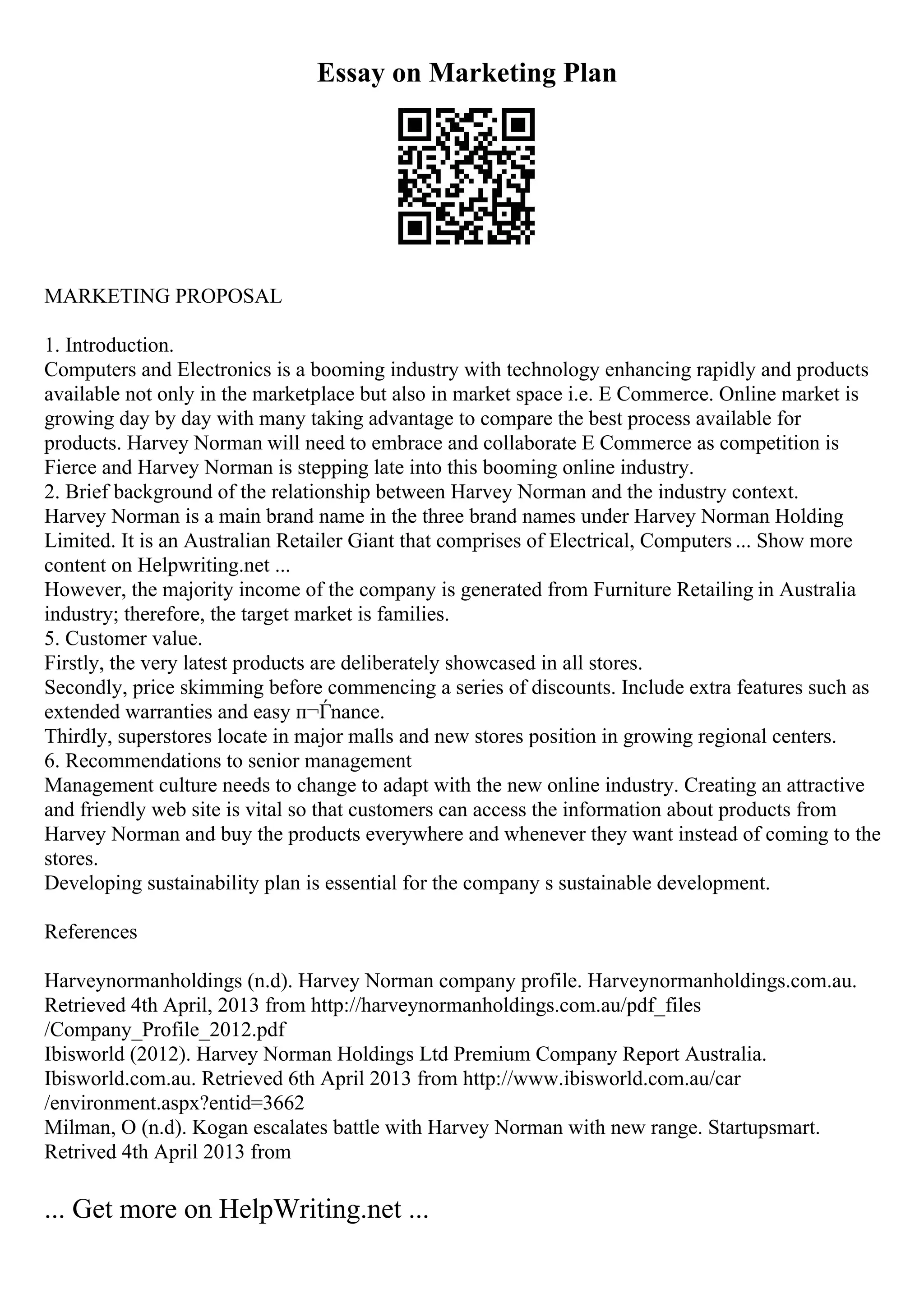 Essay on Marketing Plan
MARKETING PROPOSAL
1. Introduction.
Computers and Electronics is a booming industry with technology enhancing rapidly and products
available not only in the marketplace but also in market space i.e. E Commerce. Online market is
growing day by day with many taking advantage to compare the best process available for
products. Harvey Norman will need to embrace and collaborate E Commerce as competition is
Fierce and Harvey Norman is stepping late into this booming online industry.
2. Brief background of the relationship between Harvey Norman and the industry context.
Harvey Norman is a main brand name in the three brand names under Harvey Norman Holding
Limited. It is an Australian Retailer Giant that comprises of Electrical, Computers ... Show more
content on Helpwriting.net ...
However, the majority income of the company is generated from Furniture Retailing in Australia
industry; therefore, the target market is families.
5. Customer value.
Firstly, the very latest products are deliberately showcased in all stores.
Secondly, price skimming before commencing a series of discounts. Include extra features such as
extended warranties and easy п¬Ѓnance.
Thirdly, superstores locate in major malls and new stores position in growing regional centers.
6. Recommendations to senior management
Management culture needs to change to adapt with the new online industry. Creating an attractive
and friendly web site is vital so that customers can access the information about products from
Harvey Norman and buy the products everywhere and whenever they want instead of coming to the
stores.
Developing sustainability plan is essential for the company s sustainable development.
References
Harveynormanholdings (n.d). Harvey Norman company profile. Harveynormanholdings.com.au.
Retrieved 4th April, 2013 from http://harveynormanholdings.com.au/pdf_files
/Company_Profile_2012.pdf
Ibisworld (2012). Harvey Norman Holdings Ltd Premium Company Report Australia.
Ibisworld.com.au. Retrieved 6th April 2013 from http://www.ibisworld.com.au/car
/environment.aspx?entid=3662
Milman, O (n.d). Kogan escalates battle with Harvey Norman with new range. Startupsmart.
Retrived 4th April 2013 from
... Get more on HelpWriting.net ...
 