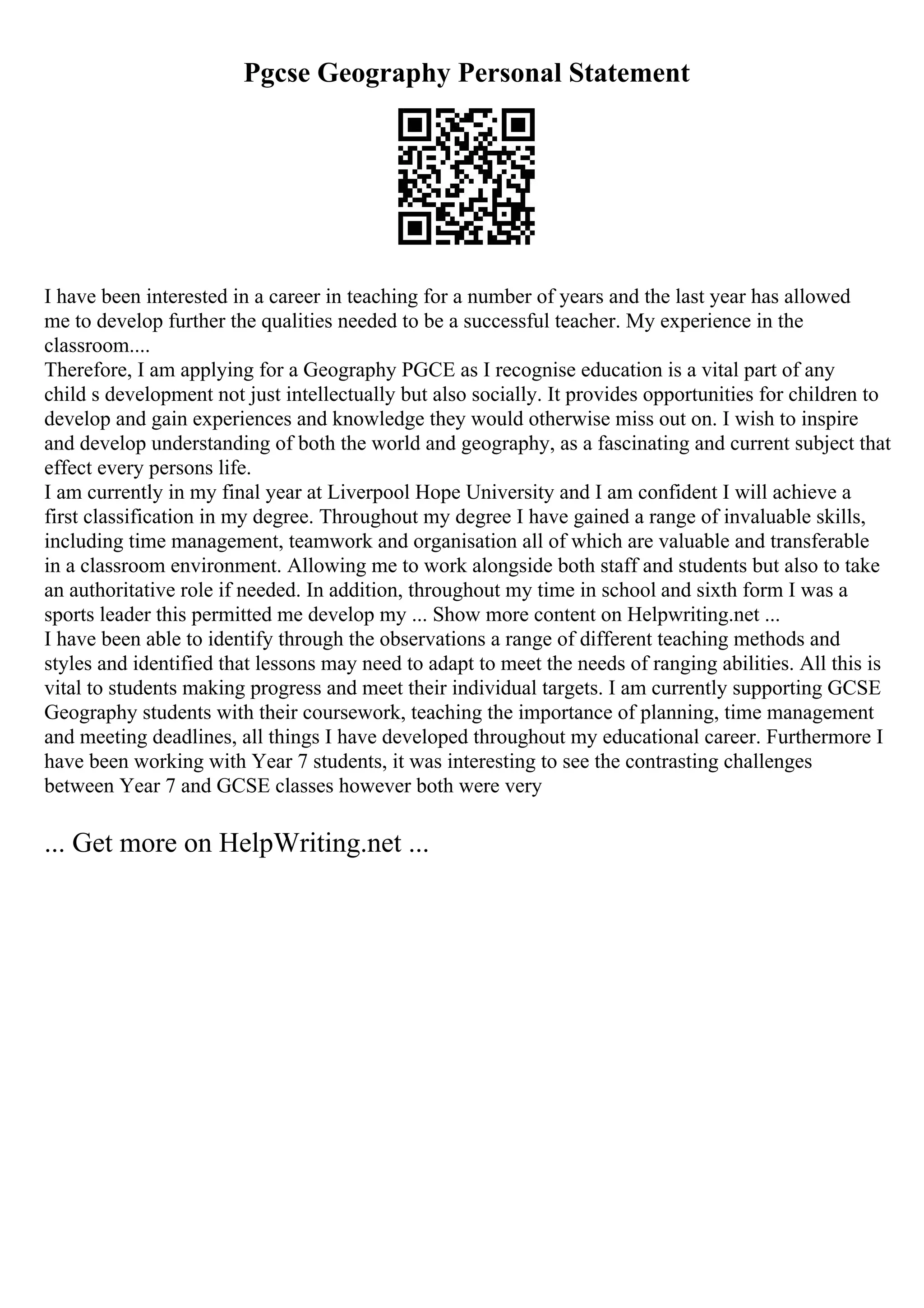 Pgcse Geography Personal Statement
I have been interested in a career in teaching for a number of years and the last year has allowed
me to develop further the qualities needed to be a successful teacher. My experience in the
classroom....
Therefore, I am applying for a Geography PGCE as I recognise education is a vital part of any
child s development not just intellectually but also socially. It provides opportunities for children to
develop and gain experiences and knowledge they would otherwise miss out on. I wish to inspire
and develop understanding of both the world and geography, as a fascinating and current subject that
effect every persons life.
I am currently in my final year at Liverpool Hope University and I am confident I will achieve a
first classification in my degree. Throughout my degree I have gained a range of invaluable skills,
including time management, teamwork and organisation all of which are valuable and transferable
in a classroom environment. Allowing me to work alongside both staff and students but also to take
an authoritative role if needed. In addition, throughout my time in school and sixth form I was a
sports leader this permitted me develop my ... Show more content on Helpwriting.net ...
I have been able to identify through the observations a range of different teaching methods and
styles and identified that lessons may need to adapt to meet the needs of ranging abilities. All this is
vital to students making progress and meet their individual targets. I am currently supporting GCSE
Geography students with their coursework, teaching the importance of planning, time management
and meeting deadlines, all things I have developed throughout my educational career. Furthermore I
have been working with Year 7 students, it was interesting to see the contrasting challenges
between Year 7 and GCSE classes however both were very
... Get more on HelpWriting.net ...
 