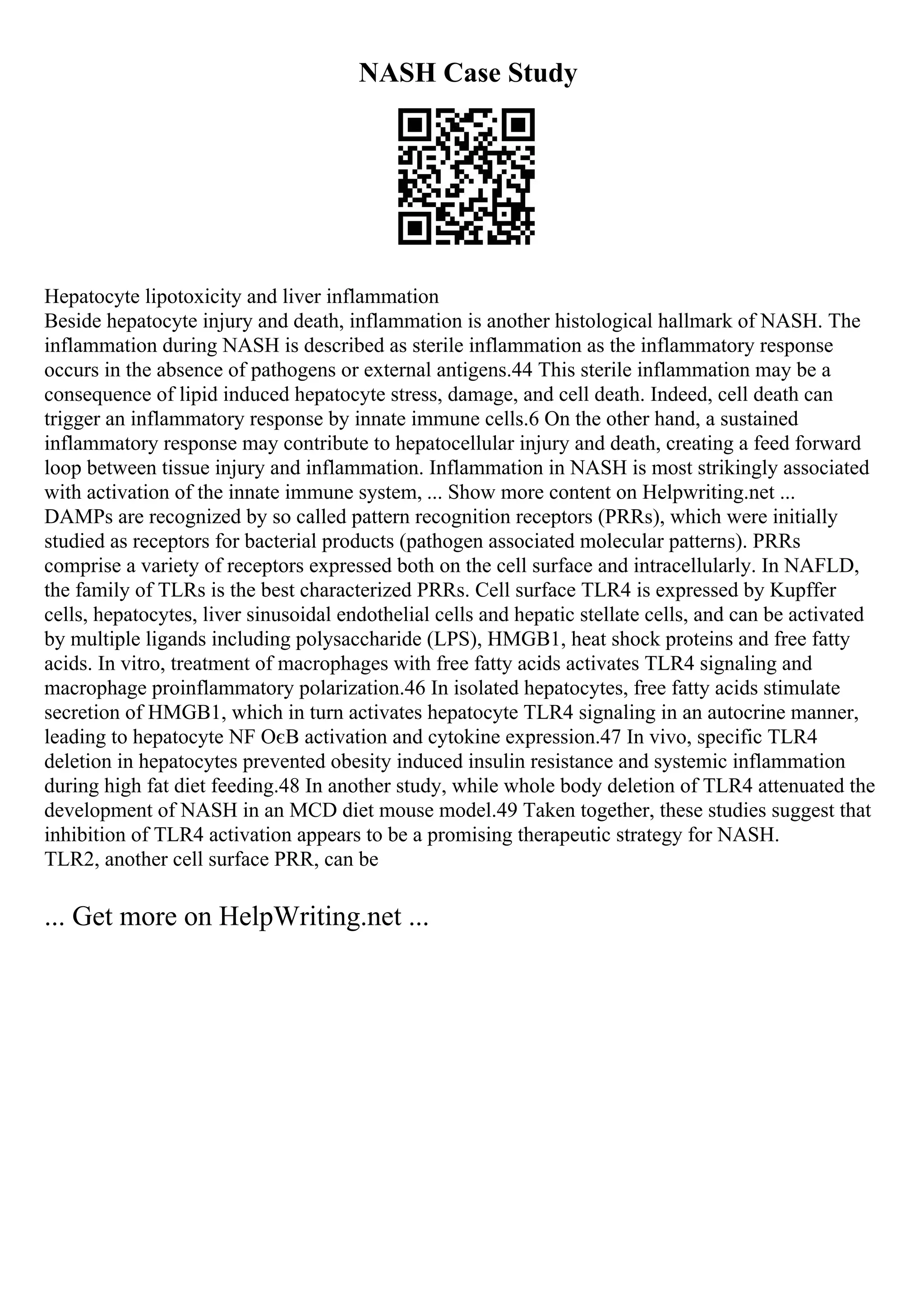 NASH Case Study
Hepatocyte lipotoxicity and liver inflammation
Beside hepatocyte injury and death, inflammation is another histological hallmark of NASH. The
inflammation during NASH is described as sterile inflammation as the inflammatory response
occurs in the absence of pathogens or external antigens.44 This sterile inflammation may be a
consequence of lipid induced hepatocyte stress, damage, and cell death. Indeed, cell death can
trigger an inflammatory response by innate immune cells.6 On the other hand, a sustained
inflammatory response may contribute to hepatocellular injury and death, creating a feed forward
loop between tissue injury and inflammation. Inflammation in NASH is most strikingly associated
with activation of the innate immune system, ... Show more content on Helpwriting.net ...
DAMPs are recognized by so called pattern recognition receptors (PRRs), which were initially
studied as receptors for bacterial products (pathogen associated molecular patterns). PRRs
comprise a variety of receptors expressed both on the cell surface and intracellularly. In NAFLD,
the family of TLRs is the best characterized PRRs. Cell surface TLR4 is expressed by Kupffer
cells, hepatocytes, liver sinusoidal endothelial cells and hepatic stellate cells, and can be activated
by multiple ligands including polysaccharide (LPS), HMGB1, heat shock proteins and free fatty
acids. In vitro, treatment of macrophages with free fatty acids activates TLR4 signaling and
macrophage proinflammatory polarization.46 In isolated hepatocytes, free fatty acids stimulate
secretion of HMGB1, which in turn activates hepatocyte TLR4 signaling in an autocrine manner,
leading to hepatocyte NF ОєB activation and cytokine expression.47 In vivo, specific TLR4
deletion in hepatocytes prevented obesity induced insulin resistance and systemic inflammation
during high fat diet feeding.48 In another study, while whole body deletion of TLR4 attenuated the
development of NASH in an MCD diet mouse model.49 Taken together, these studies suggest that
inhibition of TLR4 activation appears to be a promising therapeutic strategy for NASH.
TLR2, another cell surface PRR, can be
... Get more on HelpWriting.net ...
 