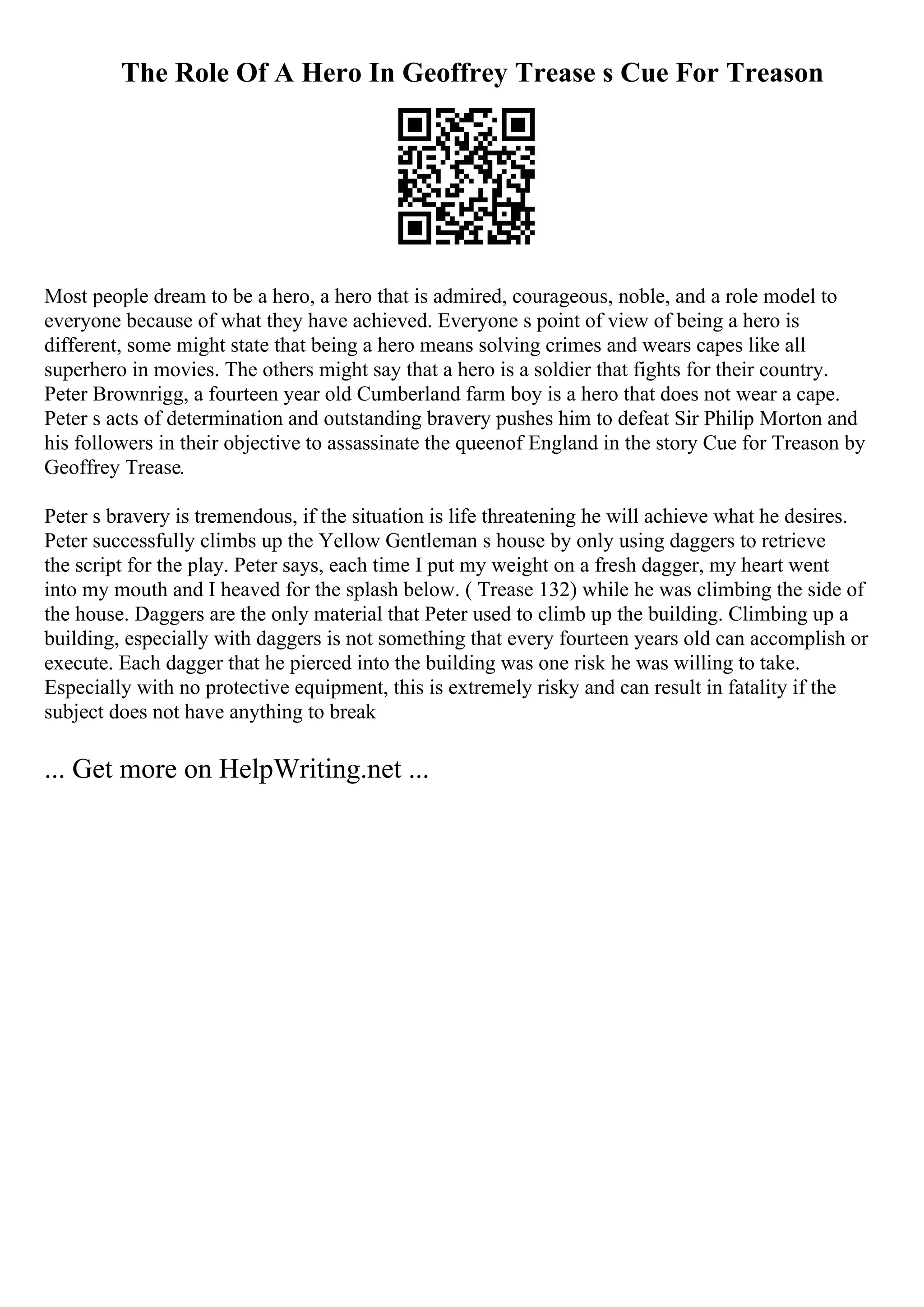 The Role Of A Hero In Geoffrey Trease s Cue For Treason
Most people dream to be a hero, a hero that is admired, courageous, noble, and a role model to
everyone because of what they have achieved. Everyone s point of view of being a hero is
different, some might state that being a hero means solving crimes and wears capes like all
superhero in movies. The others might say that a hero is a soldier that fights for their country.
Peter Brownrigg, a fourteen year old Cumberland farm boy is a hero that does not wear a cape.
Peter s acts of determination and outstanding bravery pushes him to defeat Sir Philip Morton and
his followers in their objective to assassinate the queenof England in the story Cue for Treason by
Geoffrey Trease.
Peter s bravery is tremendous, if the situation is life threatening he will achieve what he desires.
Peter successfully climbs up the Yellow Gentleman s house by only using daggers to retrieve
the script for the play. Peter says, each time I put my weight on a fresh dagger, my heart went
into my mouth and I heaved for the splash below. ( Trease 132) while he was climbing the side of
the house. Daggers are the only material that Peter used to climb up the building. Climbing up a
building, especially with daggers is not something that every fourteen years old can accomplish or
execute. Each dagger that he pierced into the building was one risk he was willing to take.
Especially with no protective equipment, this is extremely risky and can result in fatality if the
subject does not have anything to break
... Get more on HelpWriting.net ...
 