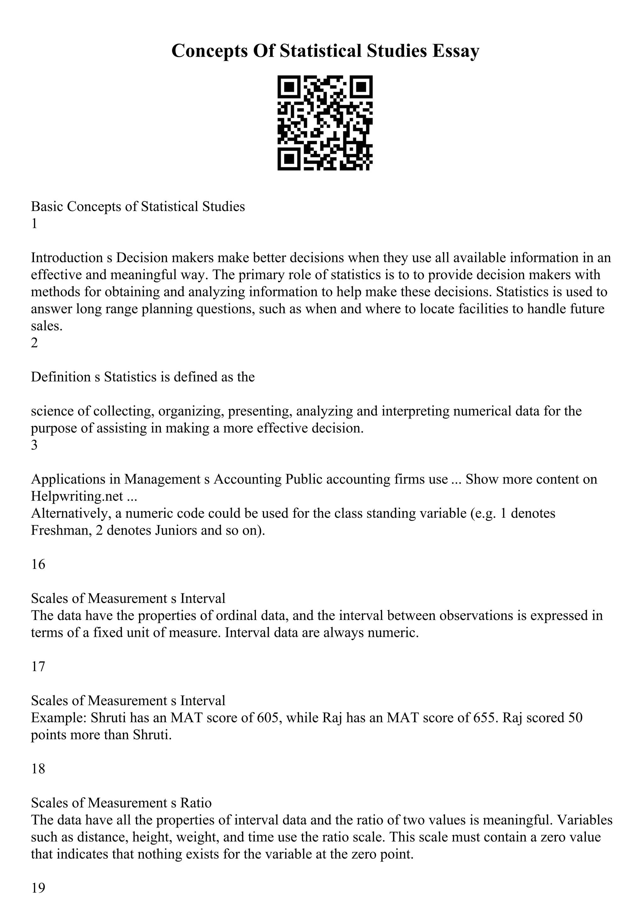 Concepts Of Statistical Studies Essay
Basic Concepts of Statistical Studies
1
Introduction s Decision makers make better decisions when they use all available information in an
effective and meaningful way. The primary role of statistics is to to provide decision makers with
methods for obtaining and analyzing information to help make these decisions. Statistics is used to
answer long range planning questions, such as when and where to locate facilities to handle future
sales.
2
Definition s Statistics is defined as the
science of collecting, organizing, presenting, analyzing and interpreting numerical data for the
purpose of assisting in making a more effective decision.
3
Applications in Management s Accounting Public accounting firms use ... Show more content on
Helpwriting.net ...
Alternatively, a numeric code could be used for the class standing variable (e.g. 1 denotes
Freshman, 2 denotes Juniors and so on).
16
Scales of Measurement s Interval
The data have the properties of ordinal data, and the interval between observations is expressed in
terms of a fixed unit of measure. Interval data are always numeric.
17
Scales of Measurement s Interval
Example: Shruti has an MAT score of 605, while Raj has an MAT score of 655. Raj scored 50
points more than Shruti.
18
Scales of Measurement s Ratio
The data have all the properties of interval data and the ratio of two values is meaningful. Variables
such as distance, height, weight, and time use the ratio scale. This scale must contain a zero value
that indicates that nothing exists for the variable at the zero point.
19
 