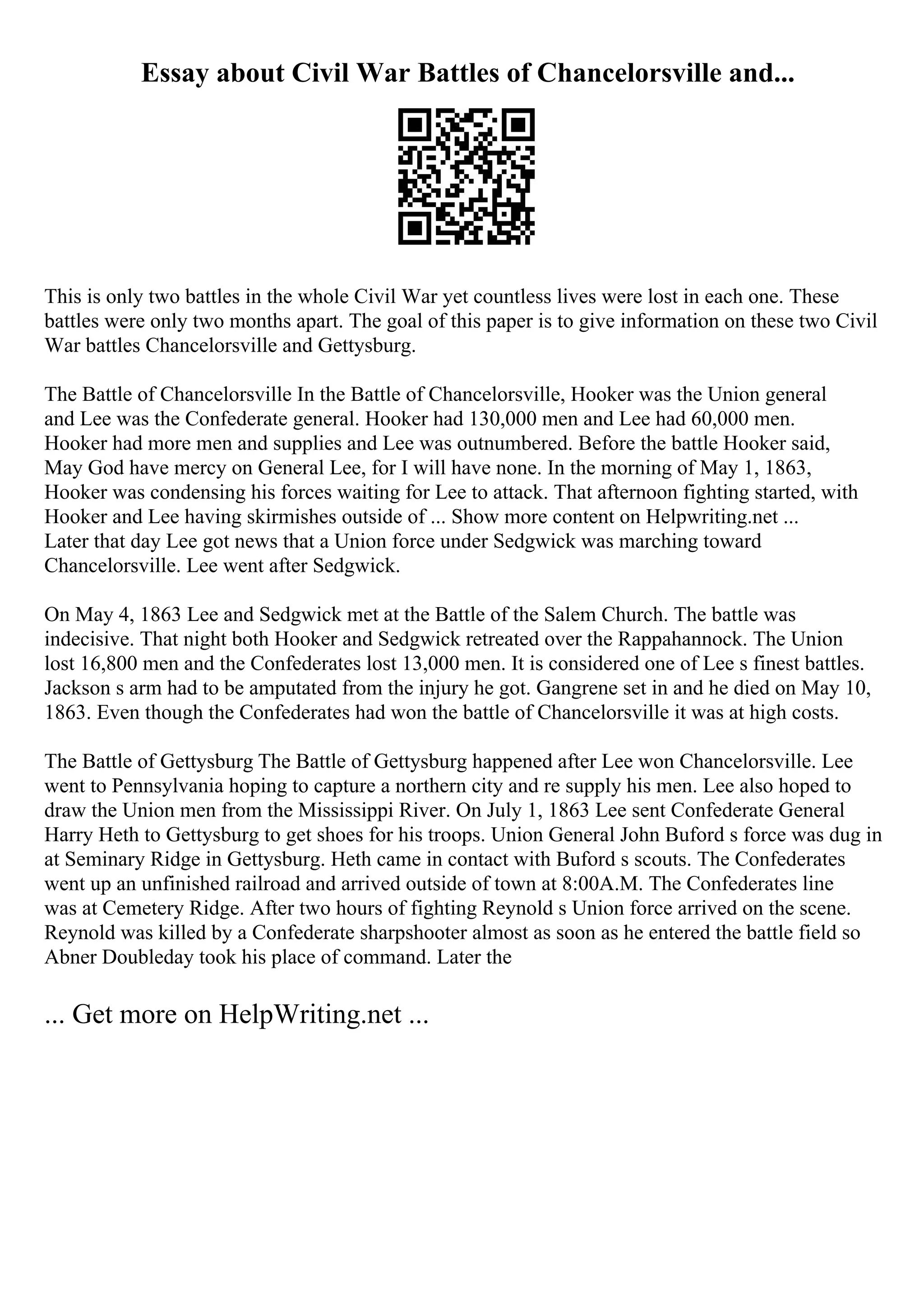 Essay about Civil War Battles of Chancelorsville and...
This is only two battles in the whole Civil War yet countless lives were lost in each one. These
battles were only two months apart. The goal of this paper is to give information on these two Civil
War battles Chancelorsville and Gettysburg.
The Battle of Chancelorsville In the Battle of Chancelorsville, Hooker was the Union general
and Lee was the Confederate general. Hooker had 130,000 men and Lee had 60,000 men.
Hooker had more men and supplies and Lee was outnumbered. Before the battle Hooker said,
May God have mercy on General Lee, for I will have none. In the morning of May 1, 1863,
Hooker was condensing his forces waiting for Lee to attack. That afternoon fighting started, with
Hooker and Lee having skirmishes outside of ... Show more content on Helpwriting.net ...
Later that day Lee got news that a Union force under Sedgwick was marching toward
Chancelorsville. Lee went after Sedgwick.
On May 4, 1863 Lee and Sedgwick met at the Battle of the Salem Church. The battle was
indecisive. That night both Hooker and Sedgwick retreated over the Rappahannock. The Union
lost 16,800 men and the Confederates lost 13,000 men. It is considered one of Lee s finest battles.
Jackson s arm had to be amputated from the injury he got. Gangrene set in and he died on May 10,
1863. Even though the Confederates had won the battle of Chancelorsville it was at high costs.
The Battle of Gettysburg The Battle of Gettysburg happened after Lee won Chancelorsville. Lee
went to Pennsylvania hoping to capture a northern city and re supply his men. Lee also hoped to
draw the Union men from the Mississippi River. On July 1, 1863 Lee sent Confederate General
Harry Heth to Gettysburg to get shoes for his troops. Union General John Buford s force was dug in
at Seminary Ridge in Gettysburg. Heth came in contact with Buford s scouts. The Confederates
went up an unfinished railroad and arrived outside of town at 8:00A.M. The Confederates line
was at Cemetery Ridge. After two hours of fighting Reynold s Union force arrived on the scene.
Reynold was killed by a Confederate sharpshooter almost as soon as he entered the battle field so
Abner Doubleday took his place of command. Later the
... Get more on HelpWriting.net ...
 