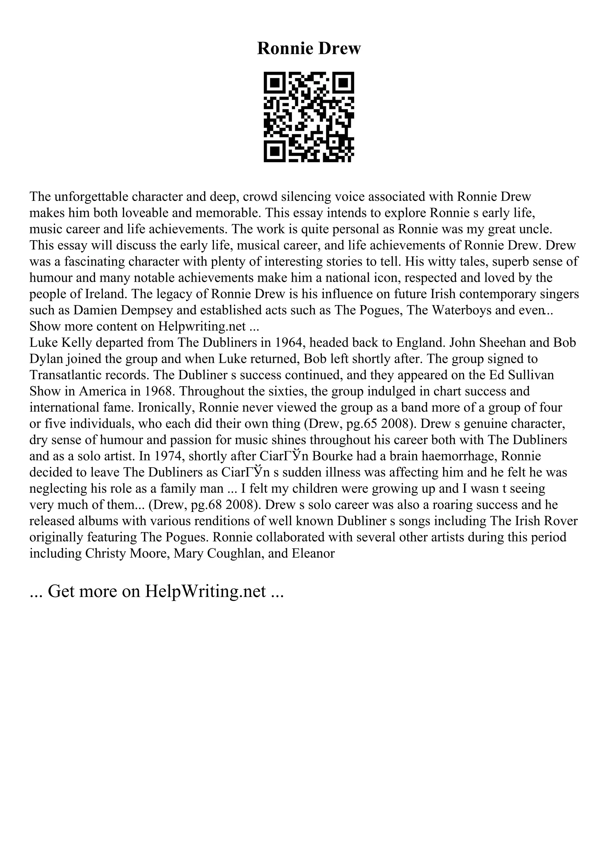 Ronnie Drew
The unforgettable character and deep, crowd silencing voice associated with Ronnie Drew
makes him both loveable and memorable. This essay intends to explore Ronnie s early life,
music career and life achievements. The work is quite personal as Ronnie was my great uncle.
This essay will discuss the early life, musical career, and life achievements of Ronnie Drew. Drew
was a fascinating character with plenty of interesting stories to tell. His witty tales, superb sense of
humour and many notable achievements make him a national icon, respected and loved by the
people of Ireland. The legacy of Ronnie Drew is his influence on future Irish contemporary singers
such as Damien Dempsey and established acts such as The Pogues, The Waterboys and even...
Show more content on Helpwriting.net ...
Luke Kelly departed from The Dubliners in 1964, headed back to England. John Sheehan and Bob
Dylan joined the group and when Luke returned, Bob left shortly after. The group signed to
Transatlantic records. The Dubliner s success continued, and they appeared on the Ed Sullivan
Show in America in 1968. Throughout the sixties, the group indulged in chart success and
international fame. Ironically, Ronnie never viewed the group as a band more of a group of four
or five individuals, who each did their own thing (Drew, pg.65 2008). Drew s genuine character,
dry sense of humour and passion for music shines throughout his career both with The Dubliners
and as a solo artist. In 1974, shortly after CiarГЎn Bourke had a brain haemorrhage, Ronnie
decided to leave The Dubliners as CiarГЎn s sudden illness was affecting him and he felt he was
neglecting his role as a family man ... I felt my children were growing up and I wasn t seeing
very much of them... (Drew, pg.68 2008). Drew s solo career was also a roaring success and he
released albums with various renditions of well known Dubliner s songs including The Irish Rover
originally featuring The Pogues. Ronnie collaborated with several other artists during this period
including Christy Moore, Mary Coughlan, and Eleanor
... Get more on HelpWriting.net ...
 