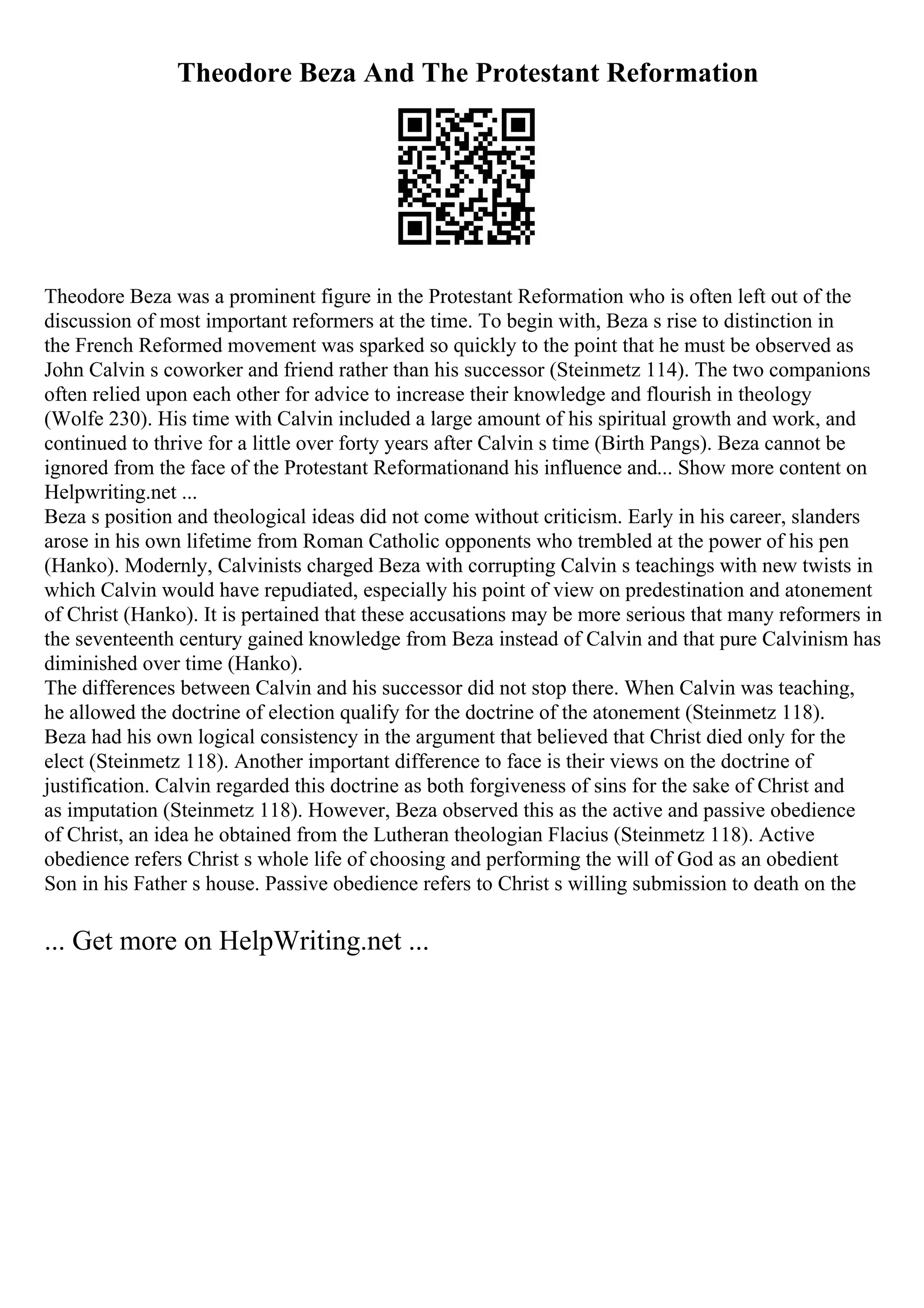 Theodore Beza And The Protestant Reformation
Theodore Beza was a prominent figure in the Protestant Reformation who is often left out of the
discussion of most important reformers at the time. To begin with, Beza s rise to distinction in
the French Reformed movement was sparked so quickly to the point that he must be observed as
John Calvin s coworker and friend rather than his successor (Steinmetz 114). The two companions
often relied upon each other for advice to increase their knowledge and flourish in theology
(Wolfe 230). His time with Calvin included a large amount of his spiritual growth and work, and
continued to thrive for a little over forty years after Calvin s time (Birth Pangs). Beza cannot be
ignored from the face of the Protestant Reformationand his influence and... Show more content on
Helpwriting.net ...
Beza s position and theological ideas did not come without criticism. Early in his career, slanders
arose in his own lifetime from Roman Catholic opponents who trembled at the power of his pen
(Hanko). Modernly, Calvinists charged Beza with corrupting Calvin s teachings with new twists in
which Calvin would have repudiated, especially his point of view on predestination and atonement
of Christ (Hanko). It is pertained that these accusations may be more serious that many reformers in
the seventeenth century gained knowledge from Beza instead of Calvin and that pure Calvinism has
diminished over time (Hanko).
The differences between Calvin and his successor did not stop there. When Calvin was teaching,
he allowed the doctrine of election qualify for the doctrine of the atonement (Steinmetz 118).
Beza had his own logical consistency in the argument that believed that Christ died only for the
elect (Steinmetz 118). Another important difference to face is their views on the doctrine of
justification. Calvin regarded this doctrine as both forgiveness of sins for the sake of Christ and
as imputation (Steinmetz 118). However, Beza observed this as the active and passive obedience
of Christ, an idea he obtained from the Lutheran theologian Flacius (Steinmetz 118). Active
obedience refers Christ s whole life of choosing and performing the will of God as an obedient
Son in his Father s house. Passive obedience refers to Christ s willing submission to death on the
... Get more on HelpWriting.net ...
 