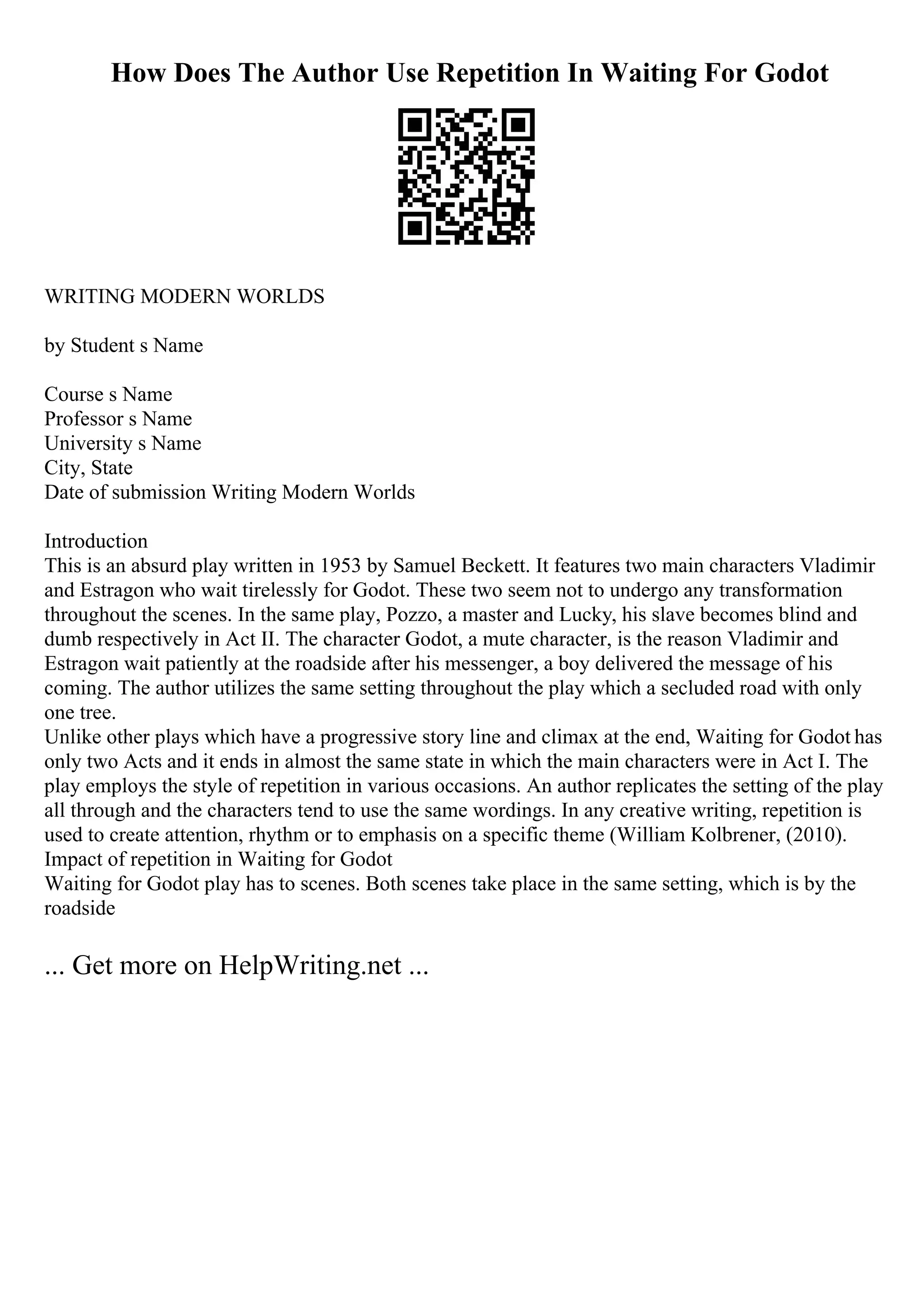 How Does The Author Use Repetition In Waiting For Godot
WRITING MODERN WORLDS
by Student s Name
Course s Name
Professor s Name
University s Name
City, State
Date of submission Writing Modern Worlds
Introduction
This is an absurd play written in 1953 by Samuel Beckett. It features two main characters Vladimir
and Estragon who wait tirelessly for Godot. These two seem not to undergo any transformation
throughout the scenes. In the same play, Pozzo, a master and Lucky, his slave becomes blind and
dumb respectively in Act II. The character Godot, a mute character, is the reason Vladimir and
Estragon wait patiently at the roadside after his messenger, a boy delivered the message of his
coming. The author utilizes the same setting throughout the play which a secluded road with only
one tree.
Unlike other plays which have a progressive story line and climax at the end, Waiting for Godot has
only two Acts and it ends in almost the same state in which the main characters were in Act I. The
play employs the style of repetition in various occasions. An author replicates the setting of the play
all through and the characters tend to use the same wordings. In any creative writing, repetition is
used to create attention, rhythm or to emphasis on a specific theme (William Kolbrener, (2010).
Impact of repetition in Waiting for Godot
Waiting for Godot play has to scenes. Both scenes take place in the same setting, which is by the
roadside
... Get more on HelpWriting.net ...
 