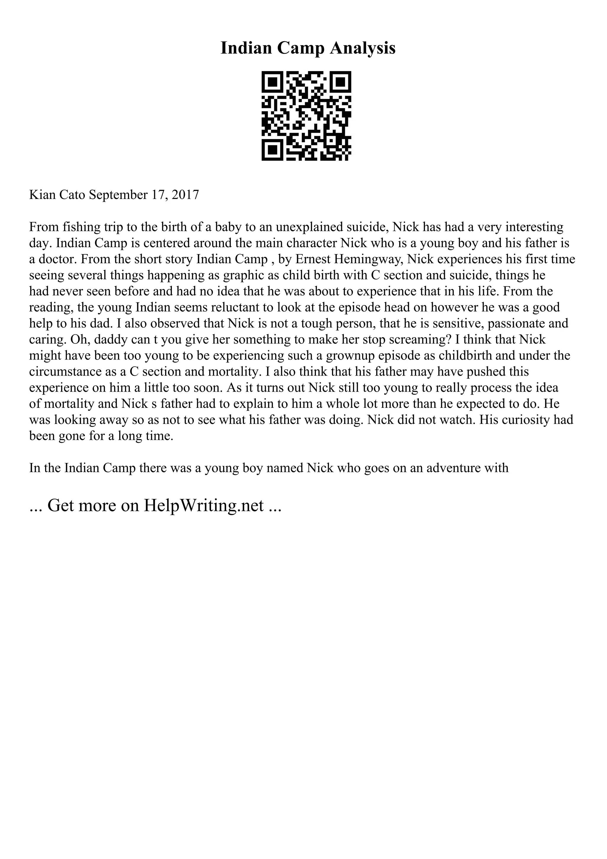 Indian Camp Analysis
Kian Cato September 17, 2017
From fishing trip to the birth of a baby to an unexplained suicide, Nick has had a very interesting
day. Indian Camp is centered around the main character Nick who is a young boy and his father is
a doctor. From the short story Indian Camp , by Ernest Hemingway, Nick experiences his first time
seeing several things happening as graphic as child birth with C section and suicide, things he
had never seen before and had no idea that he was about to experience that in his life. From the
reading, the young Indian seems reluctant to look at the episode head on however he was a good
help to his dad. I also observed that Nick is not a tough person, that he is sensitive, passionate and
caring. Oh, daddy can t you give her something to make her stop screaming? I think that Nick
might have been too young to be experiencing such a grownup episode as childbirth and under the
circumstance as a C section and mortality. I also think that his father may have pushed this
experience on him a little too soon. As it turns out Nick still too young to really process the idea
of mortality and Nick s father had to explain to him a whole lot more than he expected to do. He
was looking away so as not to see what his father was doing. Nick did not watch. His curiosity had
been gone for a long time.
In the Indian Camp there was a young boy named Nick who goes on an adventure with
... Get more on HelpWriting.net ...
 