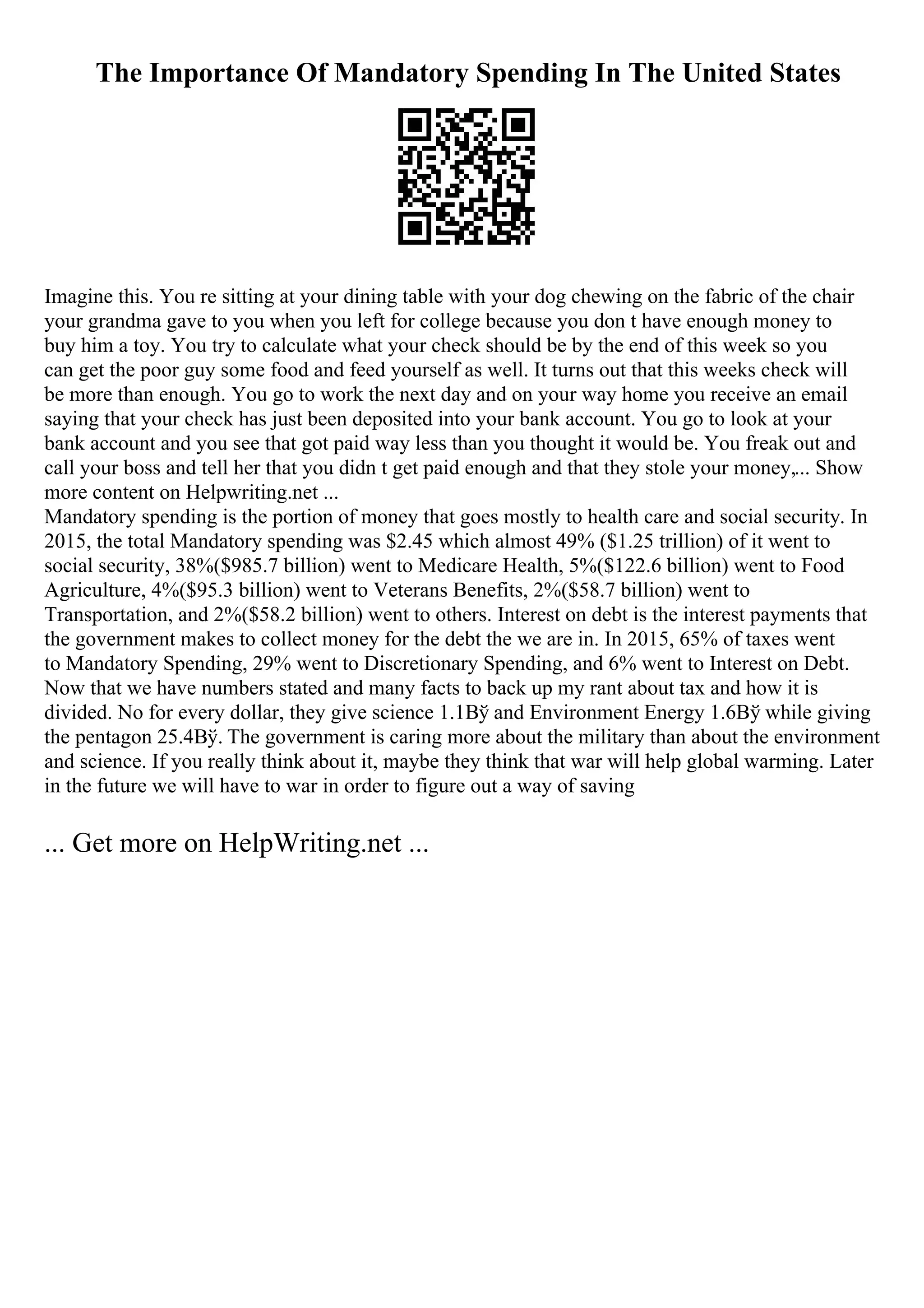 The Importance Of Mandatory Spending In The United States
Imagine this. You re sitting at your dining table with your dog chewing on the fabric of the chair
your grandma gave to you when you left for college because you don t have enough money to
buy him a toy. You try to calculate what your check should be by the end of this week so you
can get the poor guy some food and feed yourself as well. It turns out that this weeks check will
be more than enough. You go to work the next day and on your way home you receive an email
saying that your check has just been deposited into your bank account. You go to look at your
bank account and you see that got paid way less than you thought it would be. You freak out and
call your boss and tell her that you didn t get paid enough and that they stole your money,... Show
more content on Helpwriting.net ...
Mandatory spending is the portion of money that goes mostly to health care and social security. In
2015, the total Mandatory spending was $2.45 which almost 49% ($1.25 trillion) of it went to
social security, 38%($985.7 billion) went to Medicare Health, 5%($122.6 billion) went to Food
Agriculture, 4%($95.3 billion) went to Veterans Benefits, 2%($58.7 billion) went to
Transportation, and 2%($58.2 billion) went to others. Interest on debt is the interest payments that
the government makes to collect money for the debt the we are in. In 2015, 65% of taxes went
to Mandatory Spending, 29% went to Discretionary Spending, and 6% went to Interest on Debt.
Now that we have numbers stated and many facts to back up my rant about tax and how it is
divided. No for every dollar, they give science 1.1Вў and Environment Energy 1.6Вў while giving
the pentagon 25.4Вў. The government is caring more about the military than about the environment
and science. If you really think about it, maybe they think that war will help global warming. Later
in the future we will have to war in order to figure out a way of saving
... Get more on HelpWriting.net ...
 