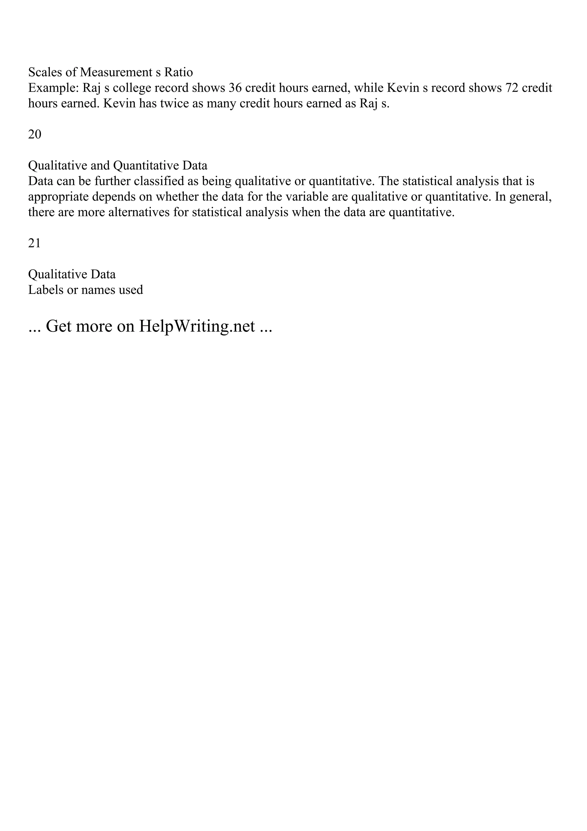 Scales of Measurement s Ratio
Example: Raj s college record shows 36 credit hours earned, while Kevin s record shows 72 credit
hours earned. Kevin has twice as many credit hours earned as Raj s.
20
Qualitative and Quantitative Data
Data can be further classified as being qualitative or quantitative. The statistical analysis that is
appropriate depends on whether the data for the variable are qualitative or quantitative. In general,
there are more alternatives for statistical analysis when the data are quantitative.
21
Qualitative Data
Labels or names used
... Get more on HelpWriting.net ...
 