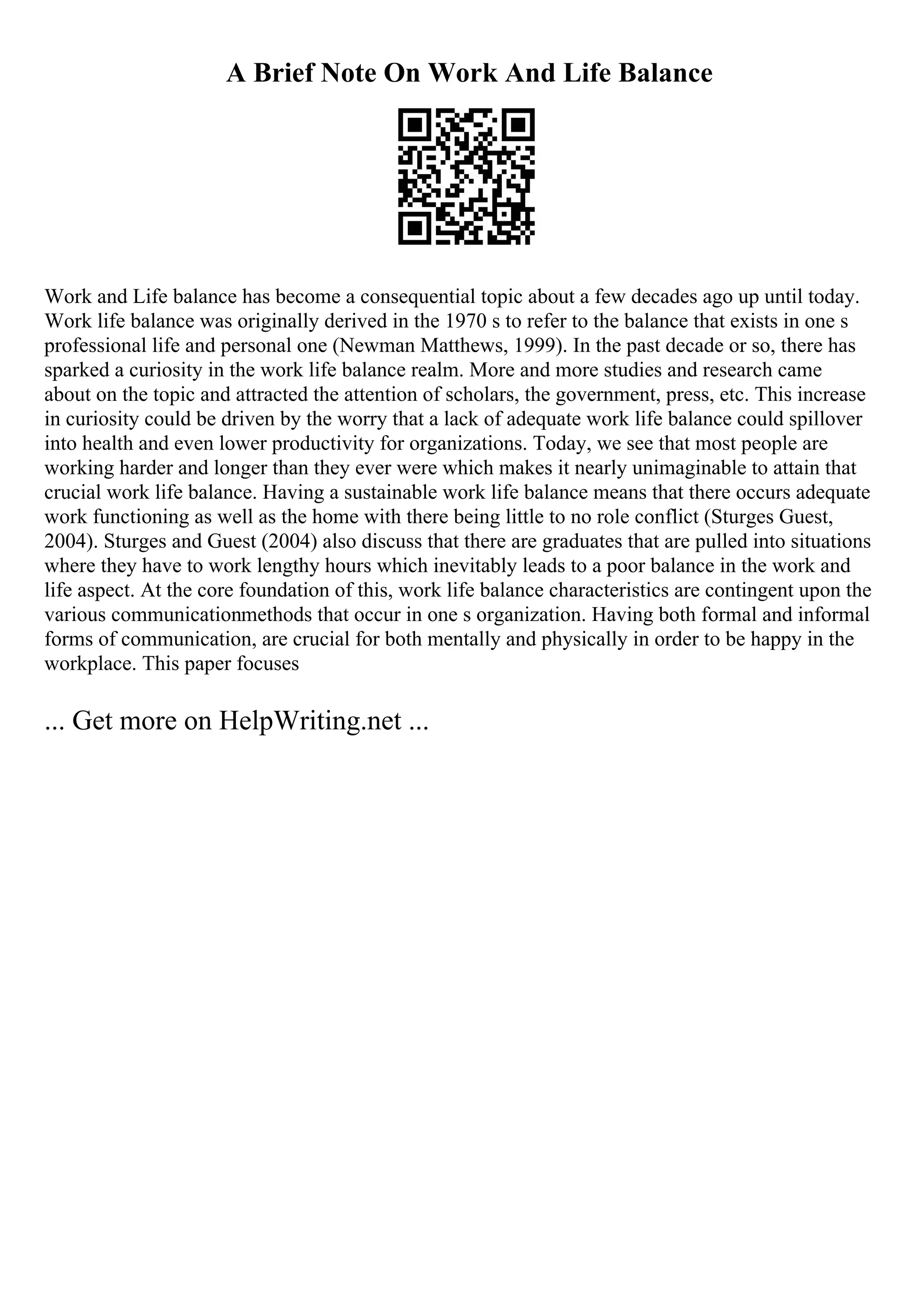 A Brief Note On Work And Life Balance
Work and Life balance has become a consequential topic about a few decades ago up until today.
Work life balance was originally derived in the 1970 s to refer to the balance that exists in one s
professional life and personal one (Newman Matthews, 1999). In the past decade or so, there has
sparked a curiosity in the work life balance realm. More and more studies and research came
about on the topic and attracted the attention of scholars, the government, press, etc. This increase
in curiosity could be driven by the worry that a lack of adequate work life balance could spillover
into health and even lower productivity for organizations. Today, we see that most people are
working harder and longer than they ever were which makes it nearly unimaginable to attain that
crucial work life balance. Having a sustainable work life balance means that there occurs adequate
work functioning as well as the home with there being little to no role conflict (Sturges Guest,
2004). Sturges and Guest (2004) also discuss that there are graduates that are pulled into situations
where they have to work lengthy hours which inevitably leads to a poor balance in the work and
life aspect. At the core foundation of this, work life balance characteristics are contingent upon the
various communicationmethods that occur in one s organization. Having both formal and informal
forms of communication, are crucial for both mentally and physically in order to be happy in the
workplace. This paper focuses
... Get more on HelpWriting.net ...
 