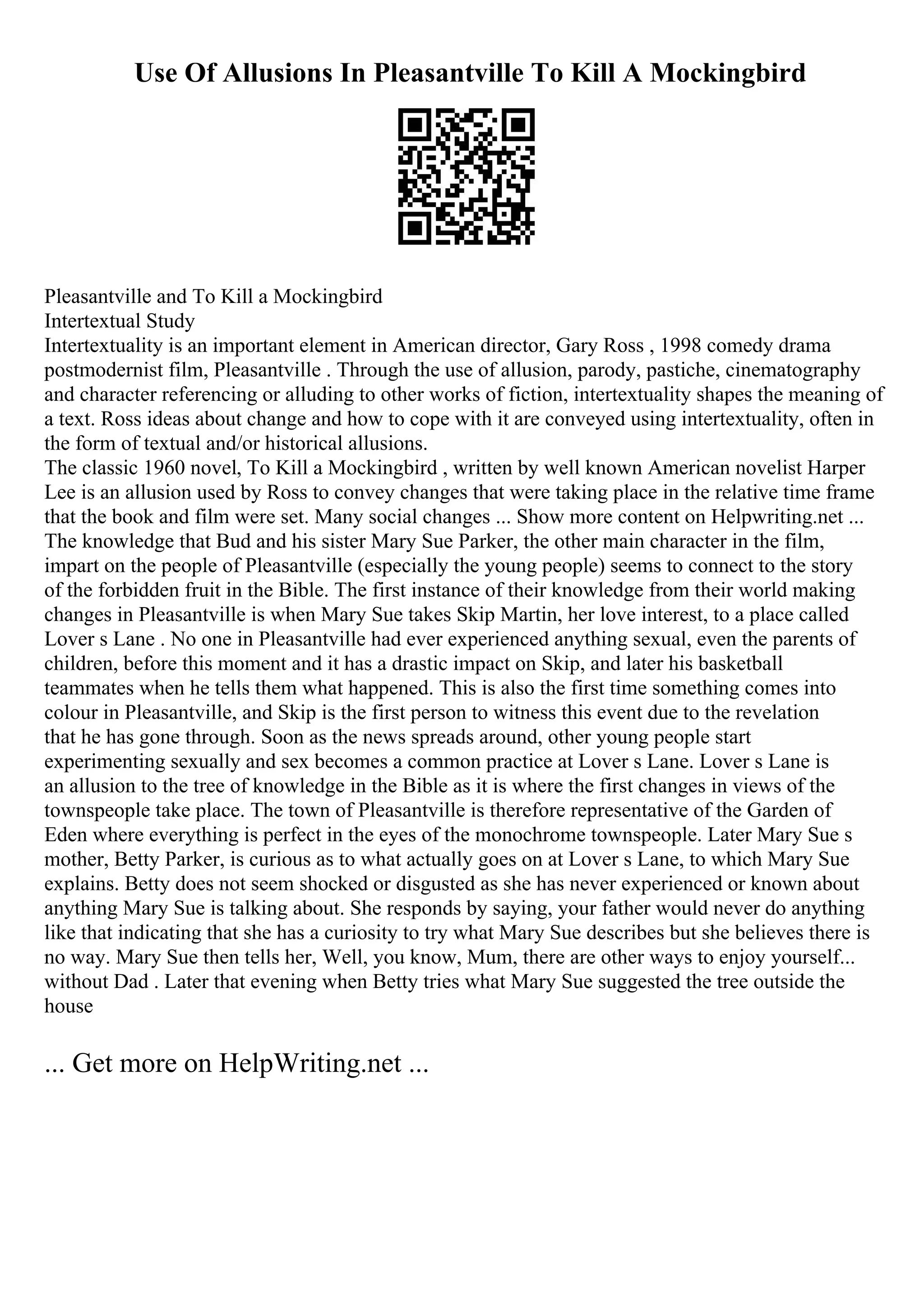 Use Of Allusions In Pleasantville To Kill A Mockingbird
Pleasantville and To Kill a Mockingbird
Intertextual Study
Intertextuality is an important element in American director, Gary Ross , 1998 comedy drama
postmodernist film, Pleasantville . Through the use of allusion, parody, pastiche, cinematography
and character referencing or alluding to other works of fiction, intertextuality shapes the meaning of
a text. Ross ideas about change and how to cope with it are conveyed using intertextuality, often in
the form of textual and/or historical allusions.
The classic 1960 novel, To Kill a Mockingbird , written by well known American novelist Harper
Lee is an allusion used by Ross to convey changes that were taking place in the relative time frame
that the book and film were set. Many social changes ... Show more content on Helpwriting.net ...
The knowledge that Bud and his sister Mary Sue Parker, the other main character in the film,
impart on the people of Pleasantville (especially the young people) seems to connect to the story
of the forbidden fruit in the Bible. The first instance of their knowledge from their world making
changes in Pleasantville is when Mary Sue takes Skip Martin, her love interest, to a place called
Lover s Lane . No one in Pleasantville had ever experienced anything sexual, even the parents of
children, before this moment and it has a drastic impact on Skip, and later his basketball
teammates when he tells them what happened. This is also the first time something comes into
colour in Pleasantville, and Skip is the first person to witness this event due to the revelation
that he has gone through. Soon as the news spreads around, other young people start
experimenting sexually and sex becomes a common practice at Lover s Lane. Lover s Lane is
an allusion to the tree of knowledge in the Bible as it is where the first changes in views of the
townspeople take place. The town of Pleasantville is therefore representative of the Garden of
Eden where everything is perfect in the eyes of the monochrome townspeople. Later Mary Sue s
mother, Betty Parker, is curious as to what actually goes on at Lover s Lane, to which Mary Sue
explains. Betty does not seem shocked or disgusted as she has never experienced or known about
anything Mary Sue is talking about. She responds by saying, your father would never do anything
like that indicating that she has a curiosity to try what Mary Sue describes but she believes there is
no way. Mary Sue then tells her, Well, you know, Mum, there are other ways to enjoy yourself...
without Dad . Later that evening when Betty tries what Mary Sue suggested the tree outside the
house
... Get more on HelpWriting.net ...
 