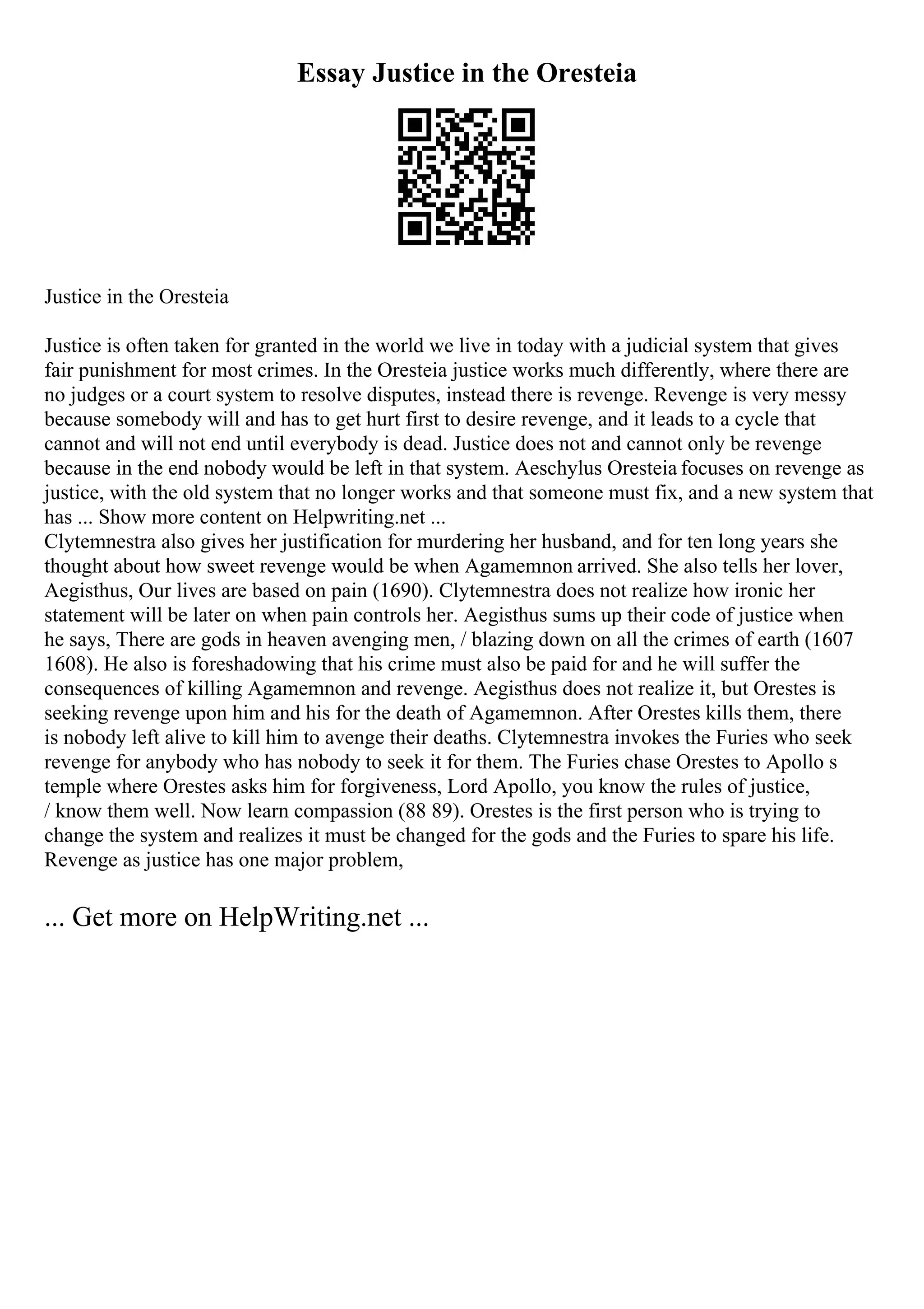 Essay Justice in the Oresteia
Justice in the Oresteia
Justice is often taken for granted in the world we live in today with a judicial system that gives
fair punishment for most crimes. In the Oresteia justice works much differently, where there are
no judges or a court system to resolve disputes, instead there is revenge. Revenge is very messy
because somebody will and has to get hurt first to desire revenge, and it leads to a cycle that
cannot and will not end until everybody is dead. Justice does not and cannot only be revenge
because in the end nobody would be left in that system. Aeschylus Oresteia focuses on revenge as
justice, with the old system that no longer works and that someone must fix, and a new system that
has ... Show more content on Helpwriting.net ...
Clytemnestra also gives her justification for murdering her husband, and for ten long years she
thought about how sweet revenge would be when Agamemnon arrived. She also tells her lover,
Aegisthus, Our lives are based on pain (1690). Clytemnestra does not realize how ironic her
statement will be later on when pain controls her. Aegisthus sums up their code of justice when
he says, There are gods in heaven avenging men, / blazing down on all the crimes of earth (1607
1608). He also is foreshadowing that his crime must also be paid for and he will suffer the
consequences of killing Agamemnon and revenge. Aegisthus does not realize it, but Orestes is
seeking revenge upon him and his for the death of Agamemnon. After Orestes kills them, there
is nobody left alive to kill him to avenge their deaths. Clytemnestra invokes the Furies who seek
revenge for anybody who has nobody to seek it for them. The Furies chase Orestes to Apollo s
temple where Orestes asks him for forgiveness, Lord Apollo, you know the rules of justice,
/ know them well. Now learn compassion (88 89). Orestes is the first person who is trying to
change the system and realizes it must be changed for the gods and the Furies to spare his life.
Revenge as justice has one major problem,
... Get more on HelpWriting.net ...
 