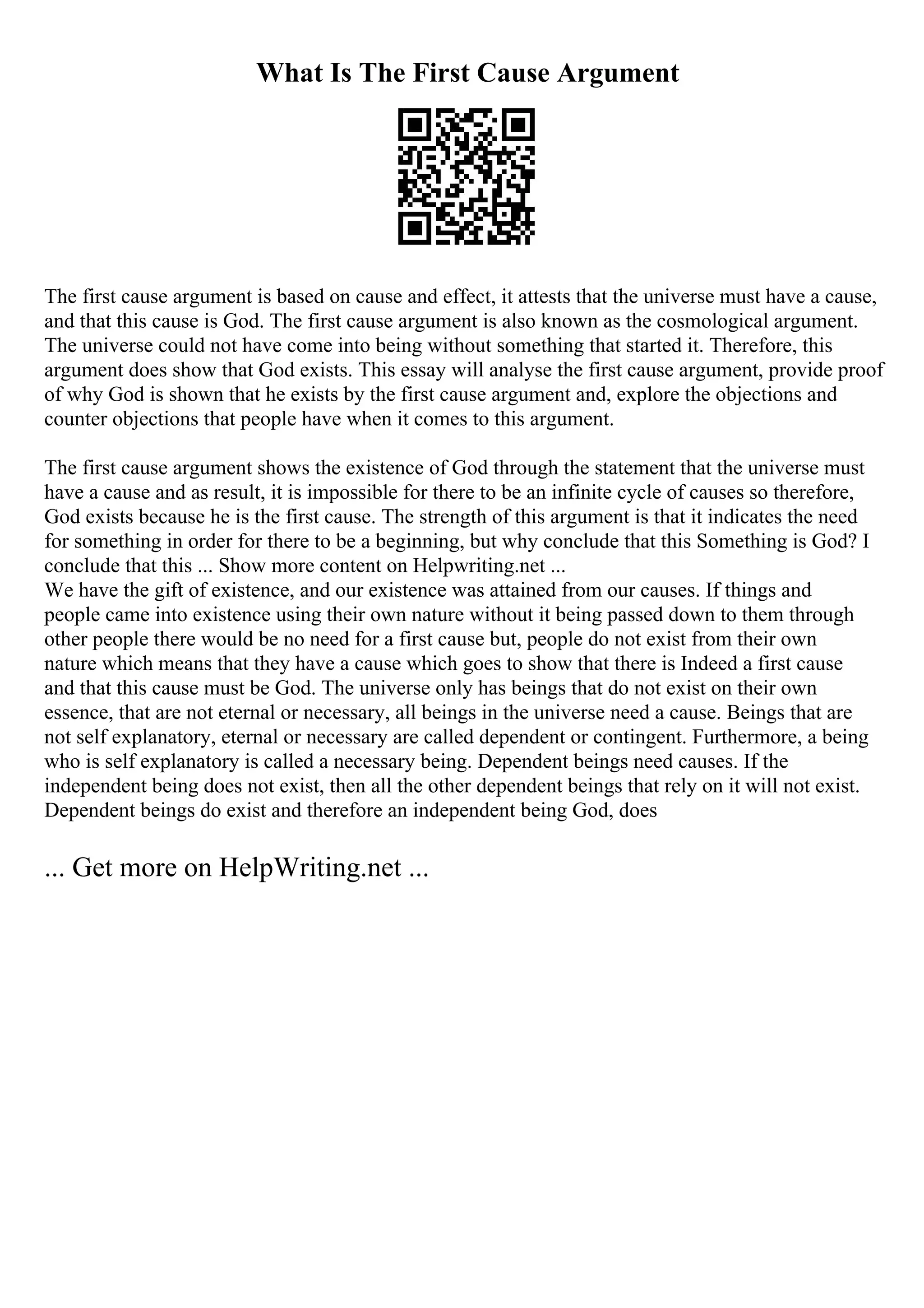 What Is The First Cause Argument
The first cause argument is based on cause and effect, it attests that the universe must have a cause,
and that this cause is God. The first cause argument is also known as the cosmological argument.
The universe could not have come into being without something that started it. Therefore, this
argument does show that God exists. This essay will analyse the first cause argument, provide proof
of why God is shown that he exists by the first cause argument and, explore the objections and
counter objections that people have when it comes to this argument.
The first cause argument shows the existence of God through the statement that the universe must
have a cause and as result, it is impossible for there to be an infinite cycle of causes so therefore,
God exists because he is the first cause. The strength of this argument is that it indicates the need
for something in order for there to be a beginning, but why conclude that this Something is God? I
conclude that this ... Show more content on Helpwriting.net ...
We have the gift of existence, and our existence was attained from our causes. If things and
people came into existence using their own nature without it being passed down to them through
other people there would be no need for a first cause but, people do not exist from their own
nature which means that they have a cause which goes to show that there is Indeed a first cause
and that this cause must be God. The universe only has beings that do not exist on their own
essence, that are not eternal or necessary, all beings in the universe need a cause. Beings that are
not self explanatory, eternal or necessary are called dependent or contingent. Furthermore, a being
who is self explanatory is called a necessary being. Dependent beings need causes. If the
independent being does not exist, then all the other dependent beings that rely on it will not exist.
Dependent beings do exist and therefore an independent being God, does
... Get more on HelpWriting.net ...
 