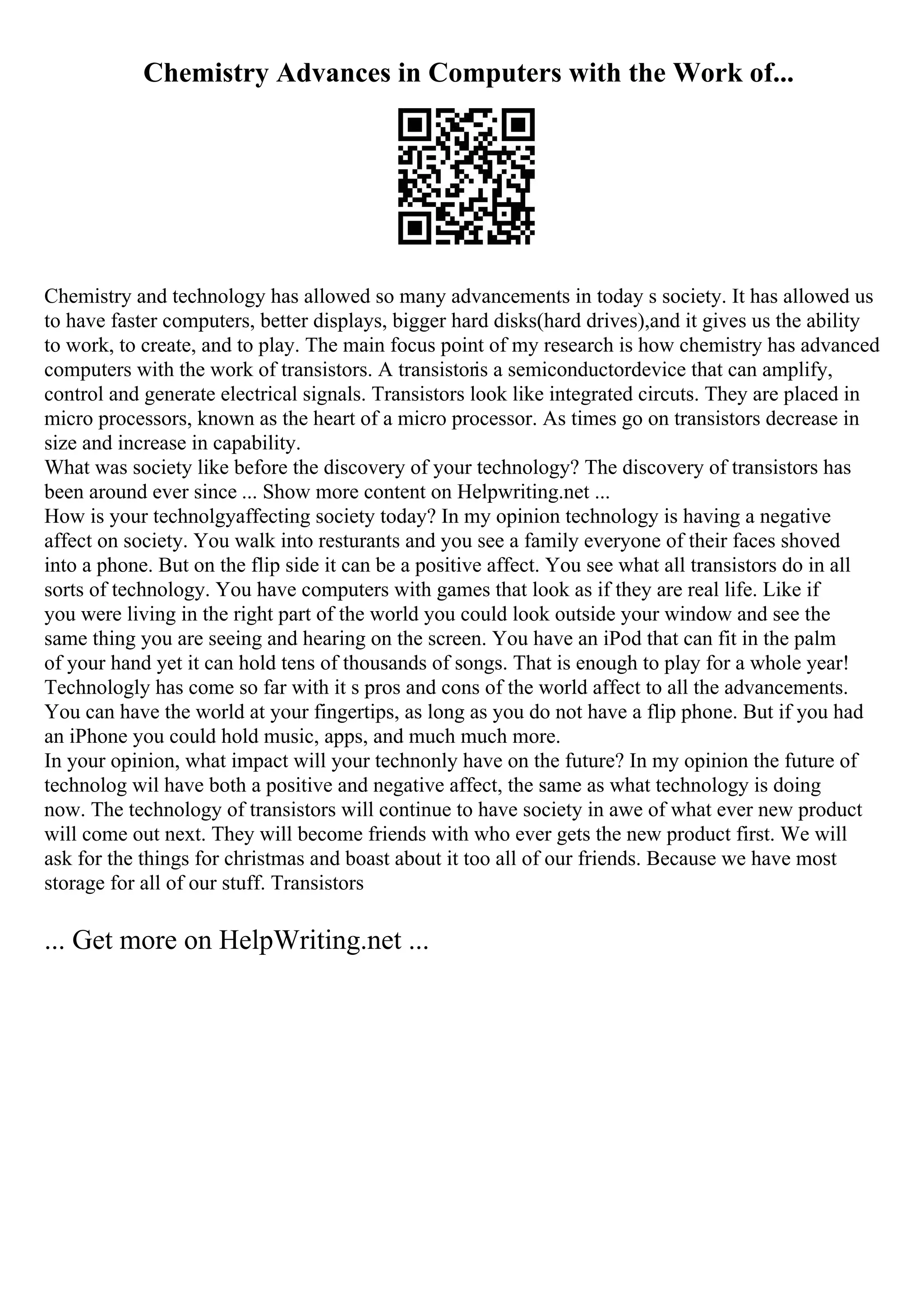 Chemistry Advances in Computers with the Work of...
Chemistry and technology has allowed so many advancements in today s society. It has allowed us
to have faster computers, better displays, bigger hard disks(hard drives),and it gives us the ability
to work, to create, and to play. The main focus point of my research is how chemistry has advanced
computers with the work of transistors. A transistoris a semiconductordevice that can amplify,
control and generate electrical signals. Transistors look like integrated circuts. They are placed in
micro processors, known as the heart of a micro processor. As times go on transistors decrease in
size and increase in capability.
What was society like before the discovery of your technology? The discovery of transistors has
been around ever since ... Show more content on Helpwriting.net ...
How is your technolgyaffecting society today? In my opinion technology is having a negative
affect on society. You walk into resturants and you see a family everyone of their faces shoved
into a phone. But on the flip side it can be a positive affect. You see what all transistors do in all
sorts of technology. You have computers with games that look as if they are real life. Like if
you were living in the right part of the world you could look outside your window and see the
same thing you are seeing and hearing on the screen. You have an iPod that can fit in the palm
of your hand yet it can hold tens of thousands of songs. That is enough to play for a whole year!
Technologly has come so far with it s pros and cons of the world affect to all the advancements.
You can have the world at your fingertips, as long as you do not have a flip phone. But if you had
an iPhone you could hold music, apps, and much much more.
In your opinion, what impact will your technonly have on the future? In my opinion the future of
technolog wil have both a positive and negative affect, the same as what technology is doing
now. The technology of transistors will continue to have society in awe of what ever new product
will come out next. They will become friends with who ever gets the new product first. We will
ask for the things for christmas and boast about it too all of our friends. Because we have most
storage for all of our stuff. Transistors
... Get more on HelpWriting.net ...
 