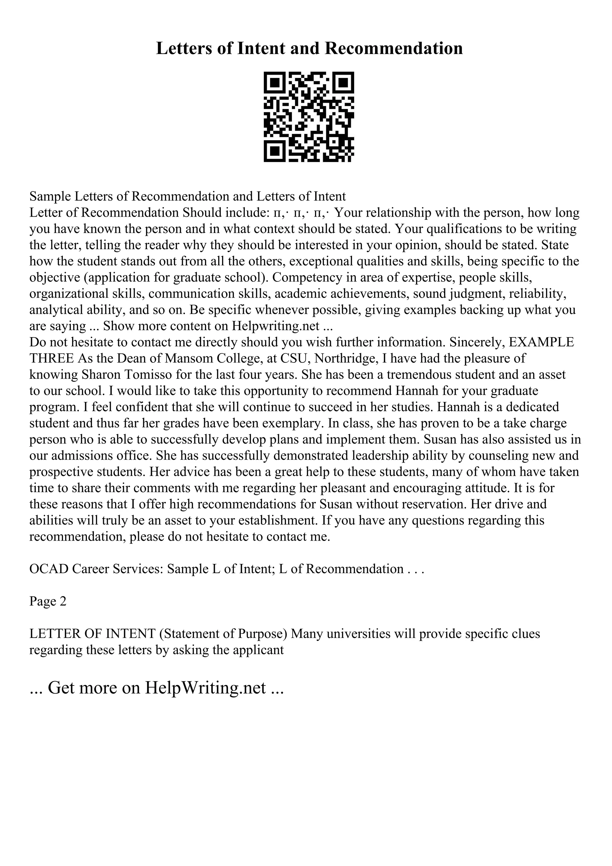 Letters of Intent and Recommendation
Sample Letters of Recommendation and Letters of Intent
Letter of Recommendation Should include: п‚· п‚· п‚· Your relationship with the person, how long
you have known the person and in what context should be stated. Your qualifications to be writing
the letter, telling the reader why they should be interested in your opinion, should be stated. State
how the student stands out from all the others, exceptional qualities and skills, being specific to the
objective (application for graduate school). Competency in area of expertise, people skills,
organizational skills, communication skills, academic achievements, sound judgment, reliability,
analytical ability, and so on. Be specific whenever possible, giving examples backing up what you
are saying ... Show more content on Helpwriting.net ...
Do not hesitate to contact me directly should you wish further information. Sincerely, EXAMPLE
THREE As the Dean of Mansom College, at CSU, Northridge, I have had the pleasure of
knowing Sharon Tomisso for the last four years. She has been a tremendous student and an asset
to our school. I would like to take this opportunity to recommend Hannah for your graduate
program. I feel confident that she will continue to succeed in her studies. Hannah is a dedicated
student and thus far her grades have been exemplary. In class, she has proven to be a take charge
person who is able to successfully develop plans and implement them. Susan has also assisted us in
our admissions office. She has successfully demonstrated leadership ability by counseling new and
prospective students. Her advice has been a great help to these students, many of whom have taken
time to share their comments with me regarding her pleasant and encouraging attitude. It is for
these reasons that I offer high recommendations for Susan without reservation. Her drive and
abilities will truly be an asset to your establishment. If you have any questions regarding this
recommendation, please do not hesitate to contact me.
OCAD Career Services: Sample L of Intent; L of Recommendation . . .
Page 2
LETTER OF INTENT (Statement of Purpose) Many universities will provide specific clues
regarding these letters by asking the applicant
... Get more on HelpWriting.net ...
 