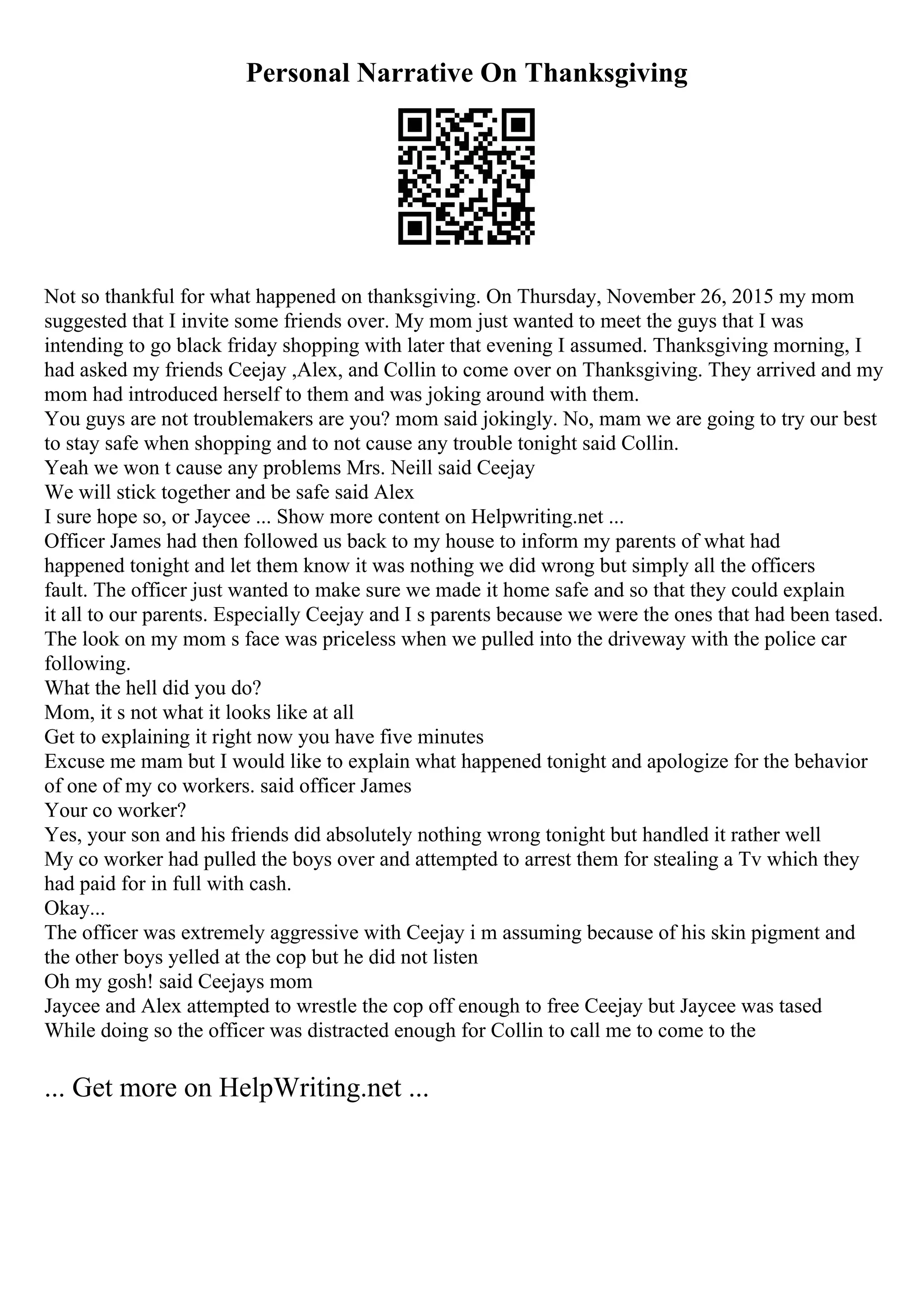 Personal Narrative On Thanksgiving
Not so thankful for what happened on thanksgiving. On Thursday, November 26, 2015 my mom
suggested that I invite some friends over. My mom just wanted to meet the guys that I was
intending to go black friday shopping with later that evening I assumed. Thanksgiving morning, I
had asked my friends Ceejay ,Alex, and Collin to come over on Thanksgiving. They arrived and my
mom had introduced herself to them and was joking around with them.
You guys are not troublemakers are you? mom said jokingly. No, mam we are going to try our best
to stay safe when shopping and to not cause any trouble tonight said Collin.
Yeah we won t cause any problems Mrs. Neill said Ceejay
We will stick together and be safe said Alex
I sure hope so, or Jaycee ... Show more content on Helpwriting.net ...
Officer James had then followed us back to my house to inform my parents of what had
happened tonight and let them know it was nothing we did wrong but simply all the officers
fault. The officer just wanted to make sure we made it home safe and so that they could explain
it all to our parents. Especially Ceejay and I s parents because we were the ones that had been tased.
The look on my mom s face was priceless when we pulled into the driveway with the police car
following.
What the hell did you do?
Mom, it s not what it looks like at all
Get to explaining it right now you have five minutes
Excuse me mam but I would like to explain what happened tonight and apologize for the behavior
of one of my co workers. said officer James
Your co worker?
Yes, your son and his friends did absolutely nothing wrong tonight but handled it rather well
My co worker had pulled the boys over and attempted to arrest them for stealing a Tv which they
had paid for in full with cash.
Okay...
The officer was extremely aggressive with Ceejay i m assuming because of his skin pigment and
the other boys yelled at the cop but he did not listen
Oh my gosh! said Ceejays mom
Jaycee and Alex attempted to wrestle the cop off enough to free Ceejay but Jaycee was tased
While doing so the officer was distracted enough for Collin to call me to come to the
... Get more on HelpWriting.net ...
 
