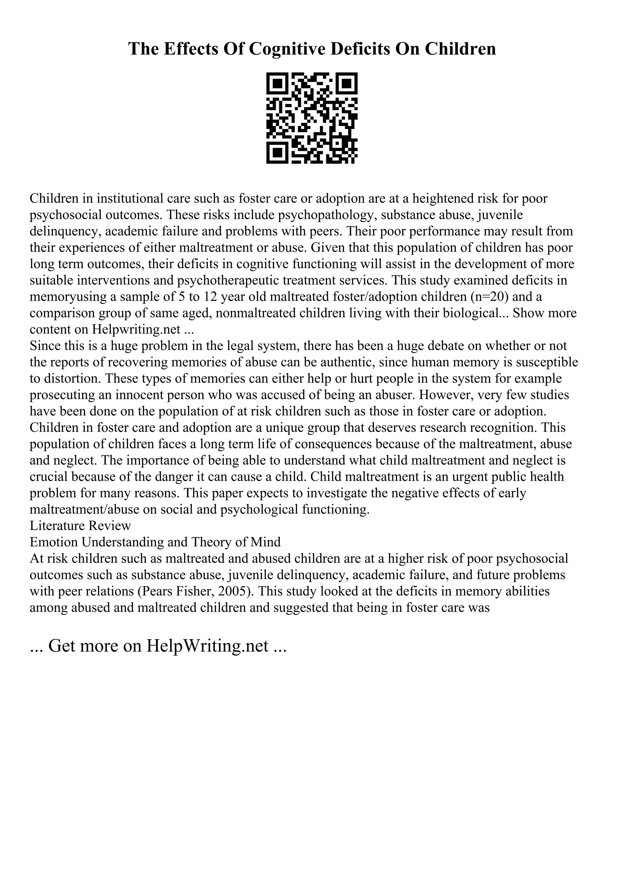 The Effects Of Cognitive Deficits On Children
Children in institutional care such as foster care or adoption are at a heightened risk for poor
psychosocial outcomes. These risks include psychopathology, substance abuse, juvenile
delinquency, academic failure and problems with peers. Their poor performance may result from
their experiences of either maltreatment or abuse. Given that this population of children has poor
long term outcomes, their deficits in cognitive functioning will assist in the development of more
suitable interventions and psychotherapeutic treatment services. This study examined deficits in
memoryusing a sample of 5 to 12 year old maltreated foster/adoption children (n=20) and a
comparison group of same aged, nonmaltreated children living with their biological... Show more
content on Helpwriting.net ...
Since this is a huge problem in the legal system, there has been a huge debate on whether or not
the reports of recovering memories of abuse can be authentic, since human memory is susceptible
to distortion. These types of memories can either help or hurt people in the system for example
prosecuting an innocent person who was accused of being an abuser. However, very few studies
have been done on the population of at risk children such as those in foster care or adoption.
Children in foster care and adoption are a unique group that deserves research recognition. This
population of children faces a long term life of consequences because of the maltreatment, abuse
and neglect. The importance of being able to understand what child maltreatment and neglect is
crucial because of the danger it can cause a child. Child maltreatment is an urgent public health
problem for many reasons. This paper expects to investigate the negative effects of early
maltreatment/abuse on social and psychological functioning.
Literature Review
Emotion Understanding and Theory of Mind
At risk children such as maltreated and abused children are at a higher risk of poor psychosocial
outcomes such as substance abuse, juvenile delinquency, academic failure, and future problems
with peer relations (Pears Fisher, 2005). This study looked at the deficits in memory abilities
among abused and maltreated children and suggested that being in foster care was
... Get more on HelpWriting.net ...
 