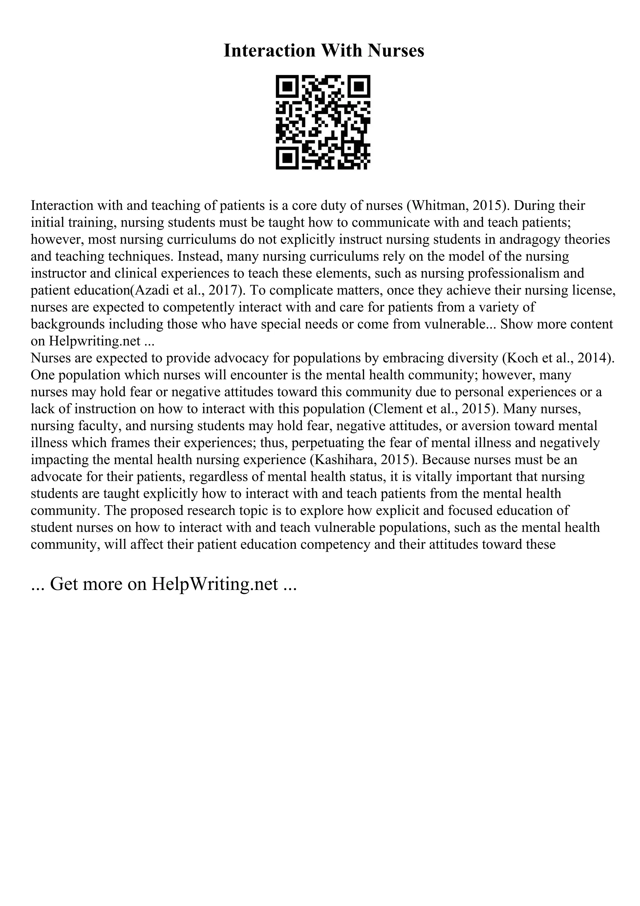 Interaction With Nurses
Interaction with and teaching of patients is a core duty of nurses (Whitman, 2015). During their
initial training, nursing students must be taught how to communicate with and teach patients;
however, most nursing curriculums do not explicitly instruct nursing students in andragogy theories
and teaching techniques. Instead, many nursing curriculums rely on the model of the nursing
instructor and clinical experiences to teach these elements, such as nursing professionalism and
patient education(Azadi et al., 2017). To complicate matters, once they achieve their nursing license,
nurses are expected to competently interact with and care for patients from a variety of
backgrounds including those who have special needs or come from vulnerable... Show more content
on Helpwriting.net ...
Nurses are expected to provide advocacy for populations by embracing diversity (Koch et al., 2014).
One population which nurses will encounter is the mental health community; however, many
nurses may hold fear or negative attitudes toward this community due to personal experiences or a
lack of instruction on how to interact with this population (Clement et al., 2015). Many nurses,
nursing faculty, and nursing students may hold fear, negative attitudes, or aversion toward mental
illness which frames their experiences; thus, perpetuating the fear of mental illness and negatively
impacting the mental health nursing experience (Kashihara, 2015). Because nurses must be an
advocate for their patients, regardless of mental health status, it is vitally important that nursing
students are taught explicitly how to interact with and teach patients from the mental health
community. The proposed research topic is to explore how explicit and focused education of
student nurses on how to interact with and teach vulnerable populations, such as the mental health
community, will affect their patient education competency and their attitudes toward these
... Get more on HelpWriting.net ...
 