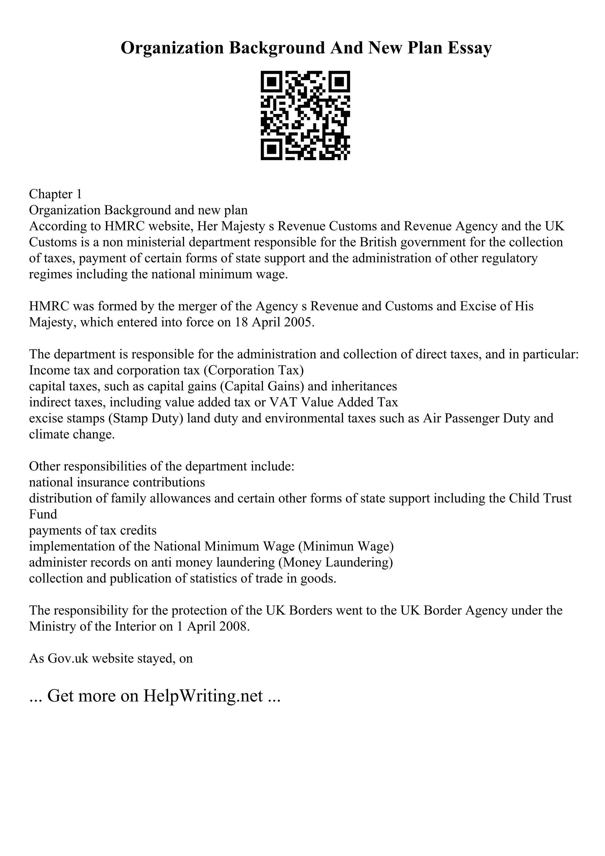 Organization Background And New Plan Essay
Chapter 1
Organization Background and new plan
According to HMRC website, Her Majesty s Revenue Customs and Revenue Agency and the UK
Customs is a non ministerial department responsible for the British government for the collection
of taxes, payment of certain forms of state support and the administration of other regulatory
regimes including the national minimum wage.
HMRC was formed by the merger of the Agency s Revenue and Customs and Excise of His
Majesty, which entered into force on 18 April 2005.
The department is responsible for the administration and collection of direct taxes, and in particular:
Income tax and corporation tax (Corporation Tax)
capital taxes, such as capital gains (Capital Gains) and inheritances
indirect taxes, including value added tax or VAT Value Added Tax
excise stamps (Stamp Duty) land duty and environmental taxes such as Air Passenger Duty and
climate change.
Other responsibilities of the department include:
national insurance contributions
distribution of family allowances and certain other forms of state support including the Child Trust
Fund
payments of tax credits
implementation of the National Minimum Wage (Minimun Wage)
administer records on anti money laundering (Money Laundering)
collection and publication of statistics of trade in goods.
The responsibility for the protection of the UK Borders went to the UK Border Agency under the
Ministry of the Interior on 1 April 2008.
As Gov.uk website stayed, on
... Get more on HelpWriting.net ...
 