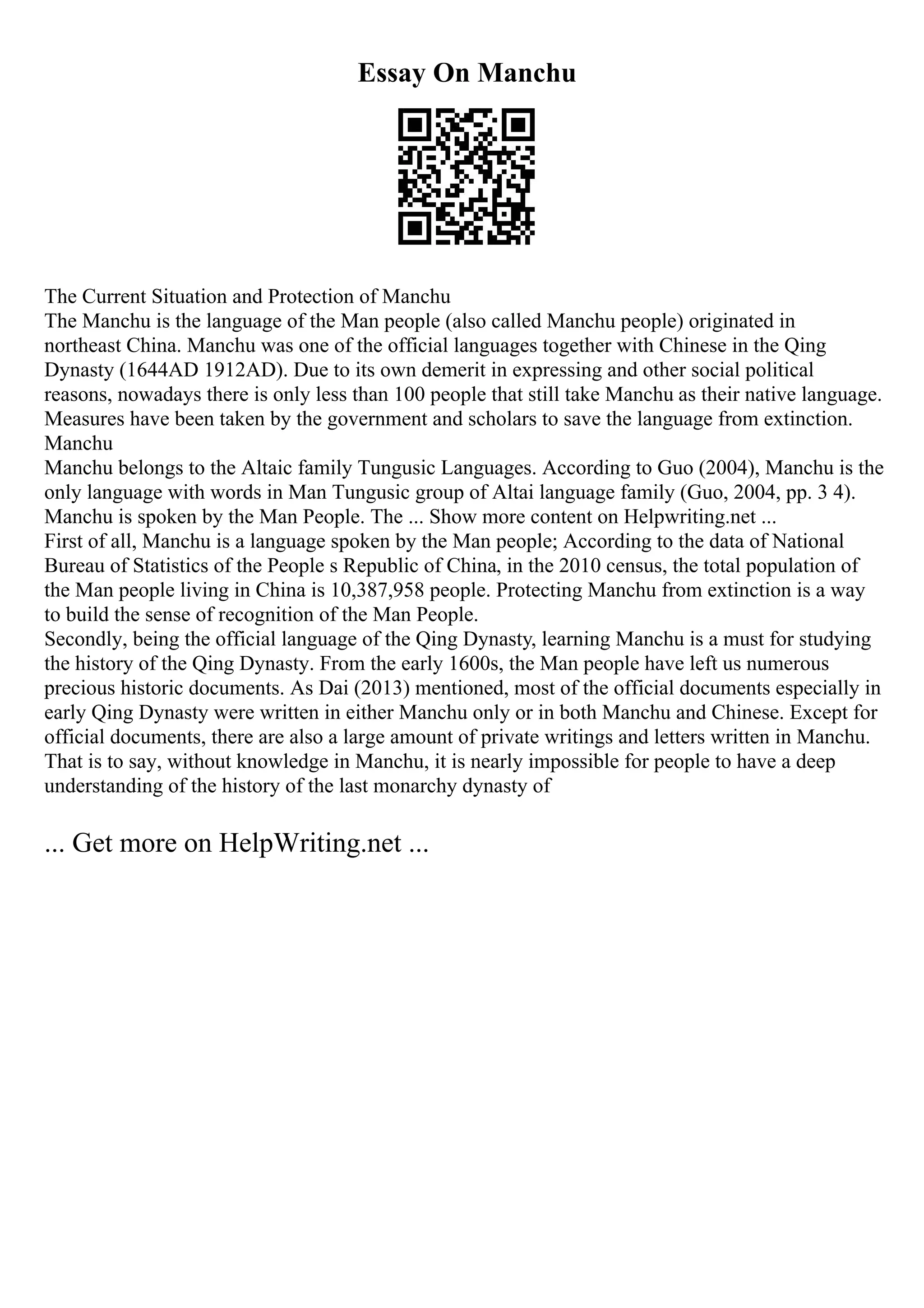 Essay On Manchu
The Current Situation and Protection of Manchu
The Manchu is the language of the Man people (also called Manchu people) originated in
northeast China. Manchu was one of the official languages together with Chinese in the Qing
Dynasty (1644AD 1912AD). Due to its own demerit in expressing and other social political
reasons, nowadays there is only less than 100 people that still take Manchu as their native language.
Measures have been taken by the government and scholars to save the language from extinction.
Manchu
Manchu belongs to the Altaic family Tungusic Languages. According to Guo (2004), Manchu is the
only language with words in Man Tungusic group of Altai language family (Guo, 2004, pp. 3 4).
Manchu is spoken by the Man People. The ... Show more content on Helpwriting.net ...
First of all, Manchu is a language spoken by the Man people; According to the data of National
Bureau of Statistics of the People s Republic of China, in the 2010 census, the total population of
the Man people living in China is 10,387,958 people. Protecting Manchu from extinction is a way
to build the sense of recognition of the Man People.
Secondly, being the official language of the Qing Dynasty, learning Manchu is a must for studying
the history of the Qing Dynasty. From the early 1600s, the Man people have left us numerous
precious historic documents. As Dai (2013) mentioned, most of the official documents especially in
early Qing Dynasty were written in either Manchu only or in both Manchu and Chinese. Except for
official documents, there are also a large amount of private writings and letters written in Manchu.
That is to say, without knowledge in Manchu, it is nearly impossible for people to have a deep
understanding of the history of the last monarchy dynasty of
... Get more on HelpWriting.net ...
 