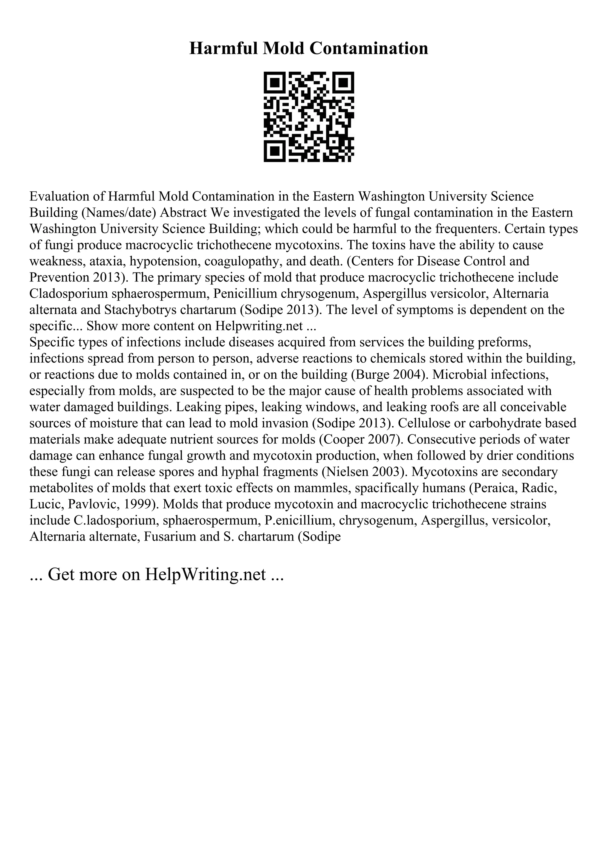 Harmful Mold Contamination
Evaluation of Harmful Mold Contamination in the Eastern Washington University Science
Building (Names/date) Abstract We investigated the levels of fungal contamination in the Eastern
Washington University Science Building; which could be harmful to the frequenters. Certain types
of fungi produce macrocyclic trichothecene mycotoxins. The toxins have the ability to cause
weakness, ataxia, hypotension, coagulopathy, and death. (Centers for Disease Control and
Prevention 2013). The primary species of mold that produce macrocyclic trichothecene include
Cladosporium sphaerospermum, Penicillium chrysogenum, Aspergillus versicolor, Alternaria
alternata and Stachybotrys chartarum (Sodipe 2013). The level of symptoms is dependent on the
specific... Show more content on Helpwriting.net ...
Specific types of infections include diseases acquired from services the building preforms,
infections spread from person to person, adverse reactions to chemicals stored within the building,
or reactions due to molds contained in, or on the building (Burge 2004). Microbial infections,
especially from molds, are suspected to be the major cause of health problems associated with
water damaged buildings. Leaking pipes, leaking windows, and leaking roofs are all conceivable
sources of moisture that can lead to mold invasion (Sodipe 2013). Cellulose or carbohydrate based
materials make adequate nutrient sources for molds (Cooper 2007). Consecutive periods of water
damage can enhance fungal growth and mycotoxin production, when followed by drier conditions
these fungi can release spores and hyphal fragments (Nielsen 2003). Mycotoxins are secondary
metabolites of molds that exert toxic effects on mammles, spacifically humans (Peraica, Radic,
Lucic, Pavlovic, 1999). Molds that produce mycotoxin and macrocyclic trichothecene strains
include C.ladosporium, sphaerospermum, P.enicillium, chrysogenum, Aspergillus, versicolor,
Alternaria alternate, Fusarium and S. chartarum (Sodipe
... Get more on HelpWriting.net ...
 