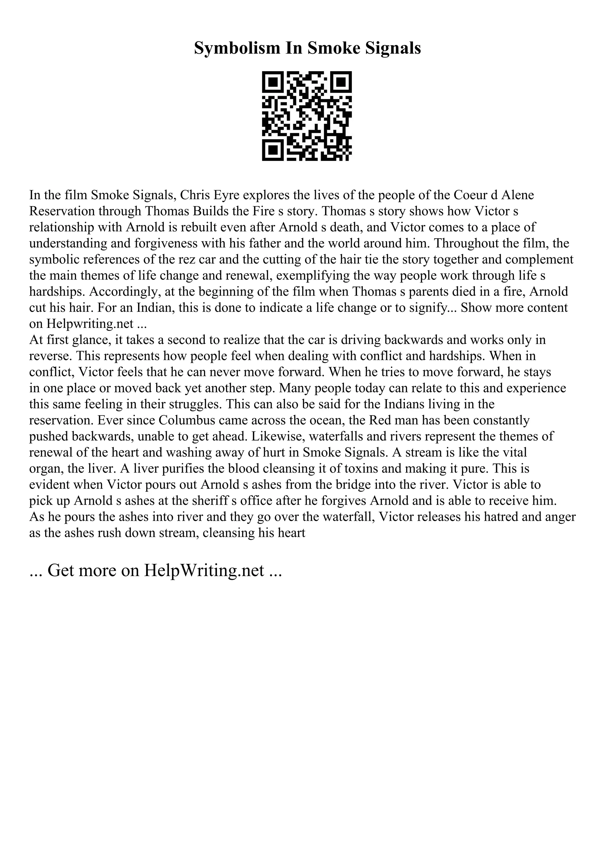 Symbolism In Smoke Signals
In the film Smoke Signals, Chris Eyre explores the lives of the people of the Coeur d Alene
Reservation through Thomas Builds the Fire s story. Thomas s story shows how Victor s
relationship with Arnold is rebuilt even after Arnold s death, and Victor comes to a place of
understanding and forgiveness with his father and the world around him. Throughout the film, the
symbolic references of the rez car and the cutting of the hair tie the story together and complement
the main themes of life change and renewal, exemplifying the way people work through life s
hardships. Accordingly, at the beginning of the film when Thomas s parents died in a fire, Arnold
cut his hair. For an Indian, this is done to indicate a life change or to signify... Show more content
on Helpwriting.net ...
At first glance, it takes a second to realize that the car is driving backwards and works only in
reverse. This represents how people feel when dealing with conflict and hardships. When in
conflict, Victor feels that he can never move forward. When he tries to move forward, he stays
in one place or moved back yet another step. Many people today can relate to this and experience
this same feeling in their struggles. This can also be said for the Indians living in the
reservation. Ever since Columbus came across the ocean, the Red man has been constantly
pushed backwards, unable to get ahead. Likewise, waterfalls and rivers represent the themes of
renewal of the heart and washing away of hurt in Smoke Signals. A stream is like the vital
organ, the liver. A liver purifies the blood cleansing it of toxins and making it pure. This is
evident when Victor pours out Arnold s ashes from the bridge into the river. Victor is able to
pick up Arnold s ashes at the sheriff s office after he forgives Arnold and is able to receive him.
As he pours the ashes into river and they go over the waterfall, Victor releases his hatred and anger
as the ashes rush down stream, cleansing his heart
... Get more on HelpWriting.net ...
 