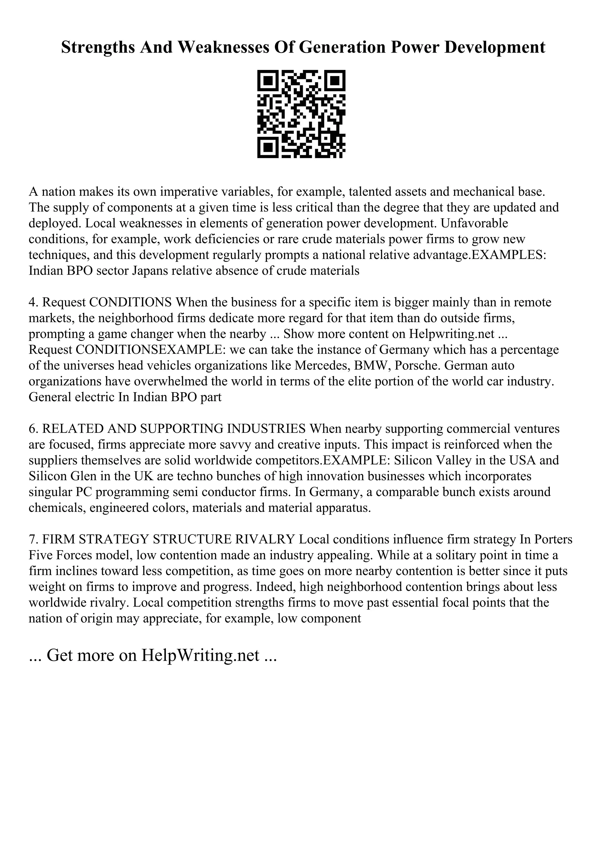 Strengths And Weaknesses Of Generation Power Development
A nation makes its own imperative variables, for example, talented assets and mechanical base.
The supply of components at a given time is less critical than the degree that they are updated and
deployed. Local weaknesses in elements of generation power development. Unfavorable
conditions, for example, work deficiencies or rare crude materials power firms to grow new
techniques, and this development regularly prompts a national relative advantage.EXAMPLES:
Indian BPO sector Japans relative absence of crude materials
4. Request CONDITIONS When the business for a specific item is bigger mainly than in remote
markets, the neighborhood firms dedicate more regard for that item than do outside firms,
prompting a game changer when the nearby ... Show more content on Helpwriting.net ...
Request CONDITIONSEXAMPLE: we can take the instance of Germany which has a percentage
of the universes head vehicles organizations like Mercedes, BMW, Porsche. German auto
organizations have overwhelmed the world in terms of the elite portion of the world car industry.
General electric In Indian BPO part
6. RELATED AND SUPPORTING INDUSTRIES When nearby supporting commercial ventures
are focused, firms appreciate more savvy and creative inputs. This impact is reinforced when the
suppliers themselves are solid worldwide competitors.EXAMPLE: Silicon Valley in the USA and
Silicon Glen in the UK are techno bunches of high innovation businesses which incorporates
singular PC programming semi conductor firms. In Germany, a comparable bunch exists around
chemicals, engineered colors, materials and material apparatus.
7. FIRM STRATEGY STRUCTURE RIVALRY Local conditions influence firm strategy In Porters
Five Forces model, low contention made an industry appealing. While at a solitary point in time a
firm inclines toward less competition, as time goes on more nearby contention is better since it puts
weight on firms to improve and progress. Indeed, high neighborhood contention brings about less
worldwide rivalry. Local competition strengths firms to move past essential focal points that the
nation of origin may appreciate, for example, low component
... Get more on HelpWriting.net ...
 