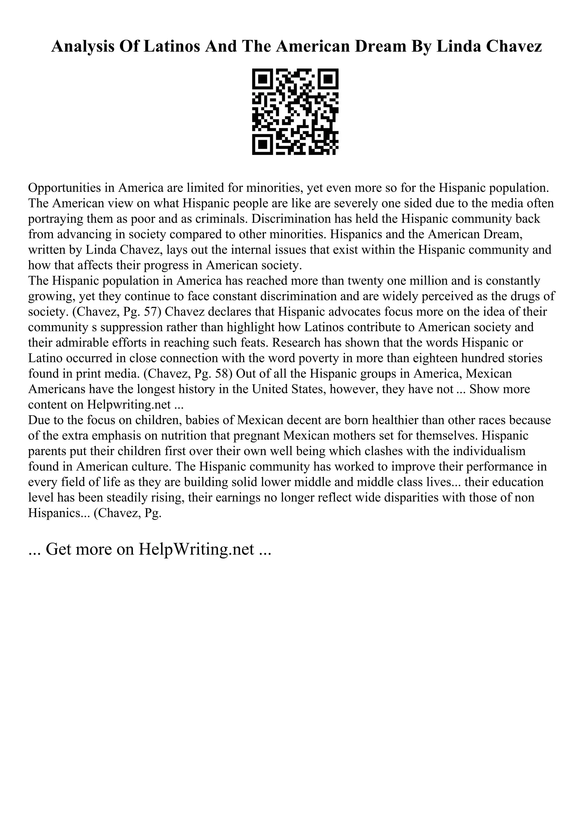 Analysis Of Latinos And The American Dream By Linda Chavez
Opportunities in America are limited for minorities, yet even more so for the Hispanic population.
The American view on what Hispanic people are like are severely one sided due to the media often
portraying them as poor and as criminals. Discrimination has held the Hispanic community back
from advancing in society compared to other minorities. Hispanics and the American Dream,
written by Linda Chavez, lays out the internal issues that exist within the Hispanic community and
how that affects their progress in American society.
The Hispanic population in America has reached more than twenty one million and is constantly
growing, yet they continue to face constant discrimination and are widely perceived as the drugs of
society. (Chavez, Pg. 57) Chavez declares that Hispanic advocates focus more on the idea of their
community s suppression rather than highlight how Latinos contribute to American society and
their admirable efforts in reaching such feats. Research has shown that the words Hispanic or
Latino occurred in close connection with the word poverty in more than eighteen hundred stories
found in print media. (Chavez, Pg. 58) Out of all the Hispanic groups in America, Mexican
Americans have the longest history in the United States, however, they have not ... Show more
content on Helpwriting.net ...
Due to the focus on children, babies of Mexican decent are born healthier than other races because
of the extra emphasis on nutrition that pregnant Mexican mothers set for themselves. Hispanic
parents put their children first over their own well being which clashes with the individualism
found in American culture. The Hispanic community has worked to improve their performance in
every field of life as they are building solid lower middle and middle class lives... their education
level has been steadily rising, their earnings no longer reflect wide disparities with those of non
Hispanics... (Chavez, Pg.
... Get more on HelpWriting.net ...
 