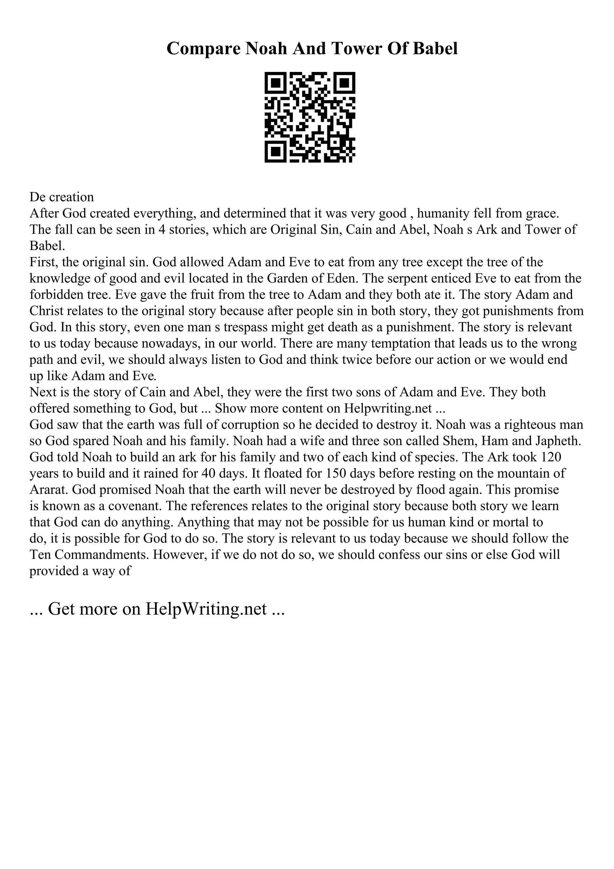Compare Noah And Tower Of Babel
De creation
After God created everything, and determined that it was very good , humanity fell from grace.
The fall can be seen in 4 stories, which are Original Sin, Cain and Abel, Noah s Ark and Tower of
Babel.
First, the original sin. God allowed Adam and Eve to eat from any tree except the tree of the
knowledge of good and evil located in the Garden of Eden. The serpent enticed Eve to eat from the
forbidden tree. Eve gave the fruit from the tree to Adam and they both ate it. The story Adam and
Christ relates to the original story because after people sin in both story, they got punishments from
God. In this story, even one man s trespass might get death as a punishment. The story is relevant
to us today because nowadays, in our world. There are many temptation that leads us to the wrong
path and evil, we should always listen to God and think twice before our action or we would end
up like Adam and Eve.
Next is the story of Cain and Abel, they were the first two sons of Adam and Eve. They both
offered something to God, but ... Show more content on Helpwriting.net ...
God saw that the earth was full of corruption so he decided to destroy it. Noah was a righteous man
so God spared Noah and his family. Noah had a wife and three son called Shem, Ham and Japheth.
God told Noah to build an ark for his family and two of each kind of species. The Ark took 120
years to build and it rained for 40 days. It floated for 150 days before resting on the mountain of
Ararat. God promised Noah that the earth will never be destroyed by flood again. This promise
is known as a covenant. The references relates to the original story because both story we learn
that God can do anything. Anything that may not be possible for us human kind or mortal to
do, it is possible for God to do so. The story is relevant to us today because we should follow the
Ten Commandments. However, if we do not do so, we should confess our sins or else God will
provided a way of
... Get more on HelpWriting.net ...
 