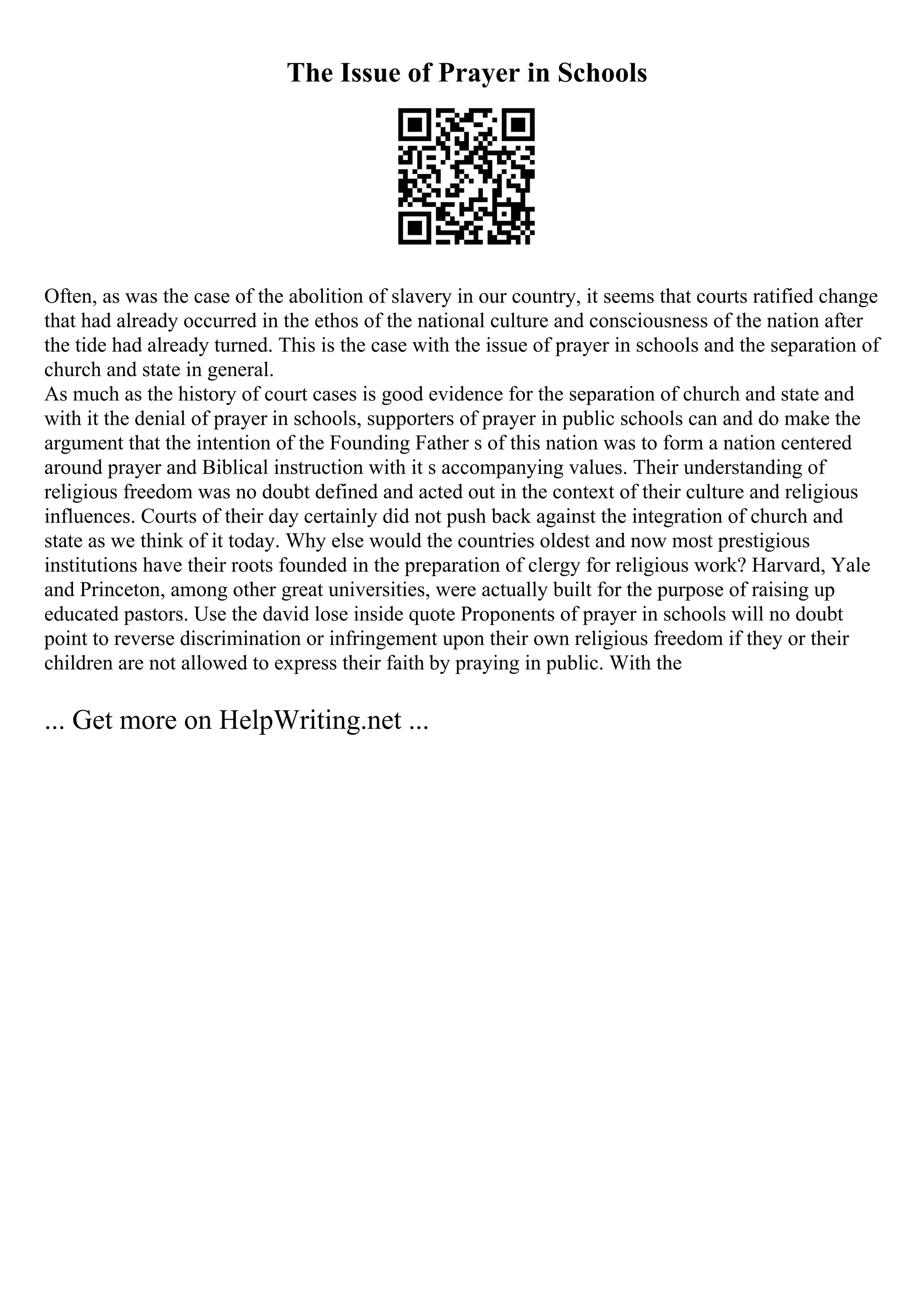 The Issue of Prayer in Schools
Often, as was the case of the abolition of slavery in our country, it seems that courts ratified change
that had already occurred in the ethos of the national culture and consciousness of the nation after
the tide had already turned. This is the case with the issue of prayer in schools and the separation of
church and state in general.
As much as the history of court cases is good evidence for the separation of church and state and
with it the denial of prayer in schools, supporters of prayer in public schools can and do make the
argument that the intention of the Founding Father s of this nation was to form a nation centered
around prayer and Biblical instruction with it s accompanying values. Their understanding of
religious freedom was no doubt defined and acted out in the context of their culture and religious
influences. Courts of their day certainly did not push back against the integration of church and
state as we think of it today. Why else would the countries oldest and now most prestigious
institutions have their roots founded in the preparation of clergy for religious work? Harvard, Yale
and Princeton, among other great universities, were actually built for the purpose of raising up
educated pastors. Use the david lose inside quote Proponents of prayer in schools will no doubt
point to reverse discrimination or infringement upon their own religious freedom if they or their
children are not allowed to express their faith by praying in public. With the
... Get more on HelpWriting.net ...
 