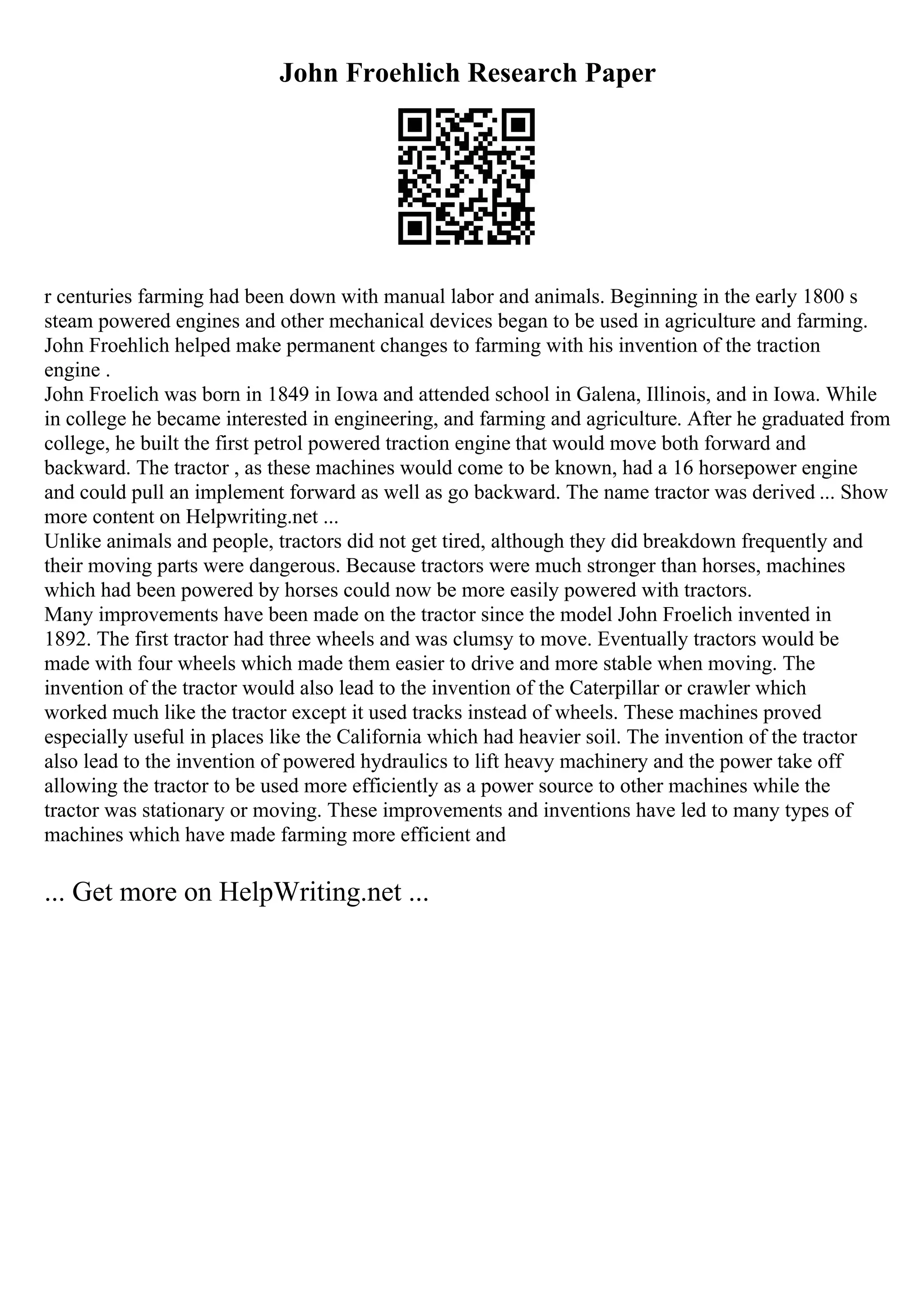 John Froehlich Research Paper
r centuries farming had been down with manual labor and animals. Beginning in the early 1800 s
steam powered engines and other mechanical devices began to be used in agriculture and farming.
John Froehlich helped make permanent changes to farming with his invention of the traction
engine .
John Froelich was born in 1849 in Iowa and attended school in Galena, Illinois, and in Iowa. While
in college he became interested in engineering, and farming and agriculture. After he graduated from
college, he built the first petrol powered traction engine that would move both forward and
backward. The tractor , as these machines would come to be known, had a 16 horsepower engine
and could pull an implement forward as well as go backward. The name tractor was derived ... Show
more content on Helpwriting.net ...
Unlike animals and people, tractors did not get tired, although they did breakdown frequently and
their moving parts were dangerous. Because tractors were much stronger than horses, machines
which had been powered by horses could now be more easily powered with tractors.
Many improvements have been made on the tractor since the model John Froelich invented in
1892. The first tractor had three wheels and was clumsy to move. Eventually tractors would be
made with four wheels which made them easier to drive and more stable when moving. The
invention of the tractor would also lead to the invention of the Caterpillar or crawler which
worked much like the tractor except it used tracks instead of wheels. These machines proved
especially useful in places like the California which had heavier soil. The invention of the tractor
also lead to the invention of powered hydraulics to lift heavy machinery and the power take off
allowing the tractor to be used more efficiently as a power source to other machines while the
tractor was stationary or moving. These improvements and inventions have led to many types of
machines which have made farming more efficient and
... Get more on HelpWriting.net ...
 