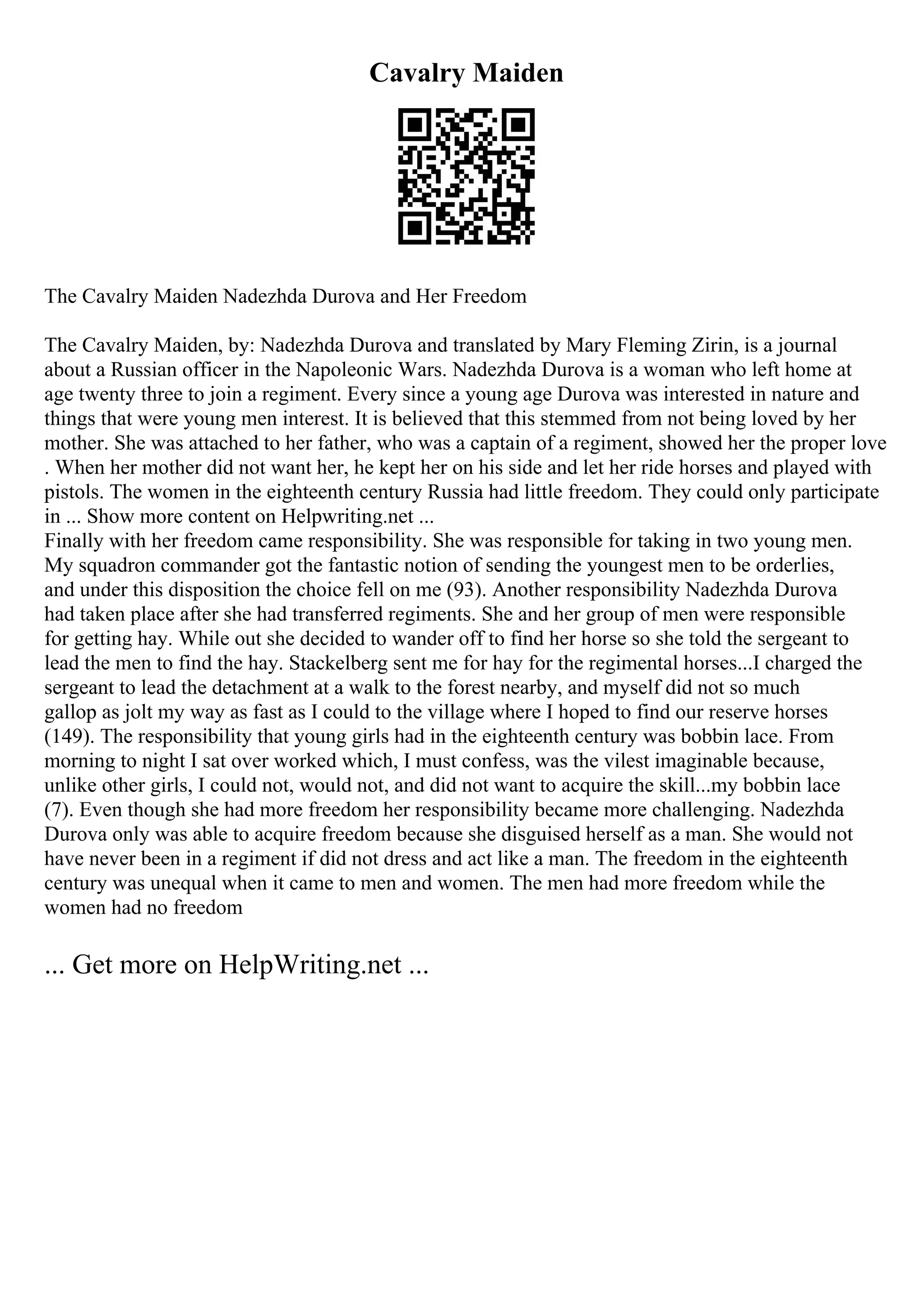 Cavalry Maiden
The Cavalry Maiden Nadezhda Durova and Her Freedom
The Cavalry Maiden, by: Nadezhda Durova and translated by Mary Fleming Zirin, is a journal
about a Russian officer in the Napoleonic Wars. Nadezhda Durova is a woman who left home at
age twenty three to join a regiment. Every since a young age Durova was interested in nature and
things that were young men interest. It is believed that this stemmed from not being loved by her
mother. She was attached to her father, who was a captain of a regiment, showed her the proper love
. When her mother did not want her, he kept her on his side and let her ride horses and played with
pistols. The women in the eighteenth century Russia had little freedom. They could only participate
in ... Show more content on Helpwriting.net ...
Finally with her freedom came responsibility. She was responsible for taking in two young men.
My squadron commander got the fantastic notion of sending the youngest men to be orderlies,
and under this disposition the choice fell on me (93). Another responsibility Nadezhda Durova
had taken place after she had transferred regiments. She and her group of men were responsible
for getting hay. While out she decided to wander off to find her horse so she told the sergeant to
lead the men to find the hay. Stackelberg sent me for hay for the regimental horses...I charged the
sergeant to lead the detachment at a walk to the forest nearby, and myself did not so much
gallop as jolt my way as fast as I could to the village where I hoped to find our reserve horses
(149). The responsibility that young girls had in the eighteenth century was bobbin lace. From
morning to night I sat over worked which, I must confess, was the vilest imaginable because,
unlike other girls, I could not, would not, and did not want to acquire the skill...my bobbin lace
(7). Even though she had more freedom her responsibility became more challenging. Nadezhda
Durova only was able to acquire freedom because she disguised herself as a man. She would not
have never been in a regiment if did not dress and act like a man. The freedom in the eighteenth
century was unequal when it came to men and women. The men had more freedom while the
women had no freedom
... Get more on HelpWriting.net ...
 