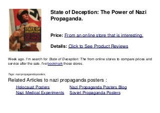 State of Deception: The Power of Nazi
Propaganda.
Price: From an online store that is interesting.
Details: Click to See Product Reviews
Week ago. I'm search for State of Deception: The from online stores to compare prices and
service after the sale. I've bookmark those stores.
Tags: nazi propaganda posters,
Related Articles to nazi propaganda posters :
. Holocaust Posters . Nazi Propaganda Posters Blog
. Nazi Medical Experiments . Soviet Propaganda Posters
 