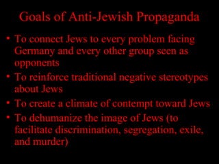Goals of Anti-Jewish Propaganda
• To connect Jews to every problem facing
Germany and every other group seen as
opponents
• To reinforce traditional negative stereotypes
about Jews
• To create a climate of contempt toward Jews
• To dehumanize the image of Jews (to
facilitate discrimination, segregation, exile,
and murder)
 