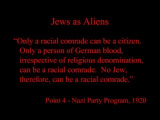 Jews as Aliens
“Only a racial comrade can be a citizen.
Only a person of German blood,
irrespective of religious denomination,
can be a racial comrade. No Jew,
therefore, can be a racial comrade.”
Point 4 - Nazi Party Program, 1920
 