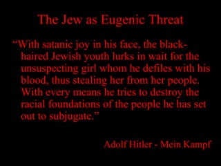 The Jew as Eugenic Threat
“With satanic joy in his face, the black-
haired Jewish youth lurks in wait for the
unsuspecting girl whom he defiles with his
blood, thus stealing her from her people.
With every means he tries to destroy the
racial foundations of the people he has set
out to subjugate.”
Adolf Hitler - Mein Kampf
 