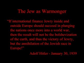 The Jew as Warmonger
“If international finance Jewry inside and
outside Europe should succeed in plunging
the nations once more into a world war,
then the result will not be the bolshevization
of the earth, and thus the victory of Jewry,
but the annihilation of the Jewish race in
Europe!”
Adolf Hitler - January 30, 1939
 