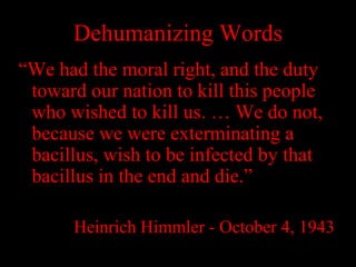 Dehumanizing Words
“We had the moral right, and the duty
toward our nation to kill this people
who wished to kill us. … We do not,
because we were exterminating a
bacillus, wish to be infected by that
bacillus in the end and die.”
Heinrich Himmler - October 4, 1943
 