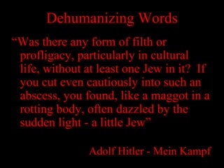 Dehumanizing Words
“Was there any form of filth or
profligacy, particularly in cultural
life, without at least one Jew in it? If
you cut even cautiously into such an
abscess, you found, like a maggot in a
rotting body, often dazzled by the
sudden light - a little Jew”
Adolf Hitler - Mein Kampf
 