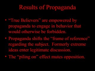 Results of Propaganda
• “True Believers” are empowered by
propaganda to engage in behavior that
would otherwise be forbidden.
• Propaganda shifts the “frame of reference”
regarding the subject. Formerly extreme
ideas enter legitimate discussion.
• The “piling on” effect mutes opposition.
 