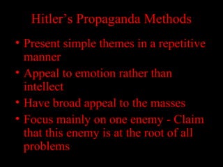 Hitler’s Propaganda Methods
• Present simple themes in a repetitive
manner
• Appeal to emotion rather than
intellect
• Have broad appeal to the masses
• Focus mainly on one enemy - Claim
that this enemy is at the root of all
problems
 