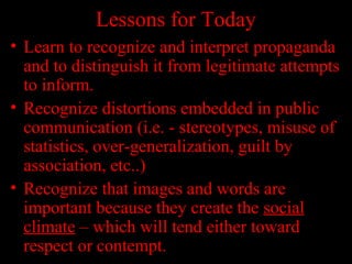 Lessons for Today
• Learn to recognize and interpret propaganda
and to distinguish it from legitimate attempts
to inform.
• Recognize distortions embedded in public
communication (i.e. - stereotypes, misuse of
statistics, over-generalization, guilt by
association, etc..)
• Recognize that images and words are
important because they create the social
climate – which will tend either toward
respect or contempt.
 